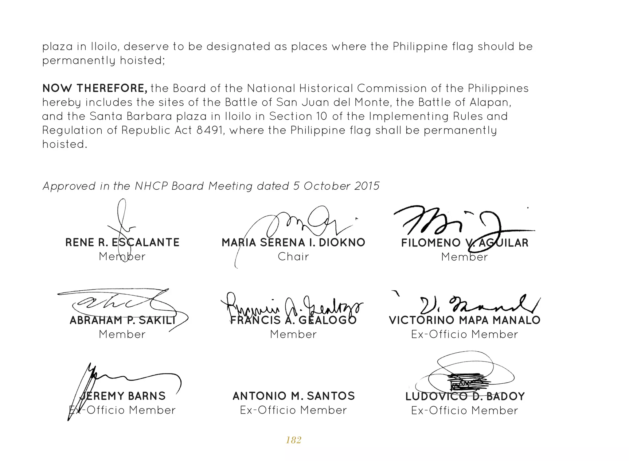 182
plaza in Iloilo, deserve to be designated as places where the Philippine flag should be
permanently hoisted;
NOW THEREFORE, the Board of the National Historical Commission of the Philippines
hereby includes the sites of the Battle of San Juan del Monte, the Battle of Alapan,
and the Santa Barbara plaza in Iloilo in Section 10 of the Implementing Rules and
Regulation of Republic Act 8491, where the Philippine flag shall be permanently
hoisted.
Approved in the NHCP Board Meeting dated 5 October 2015
MARIA SERENA I. DIOKNO
Chair
RENE R. ESCALANTE
Member
FRANCIS A. GEALOGO
Member
FILOMENO V. AGUILAR
Member
ABRAHAM P. SAKILI
Member
VICTORINO MAPA MANALO
Ex-Officio Member
JEREMY BARNS
Ex-Officio Member
LUDOVICO D. BADOY
Ex-Officio Member
ANTONIO M. SANTOS
Ex-Officio Member
 