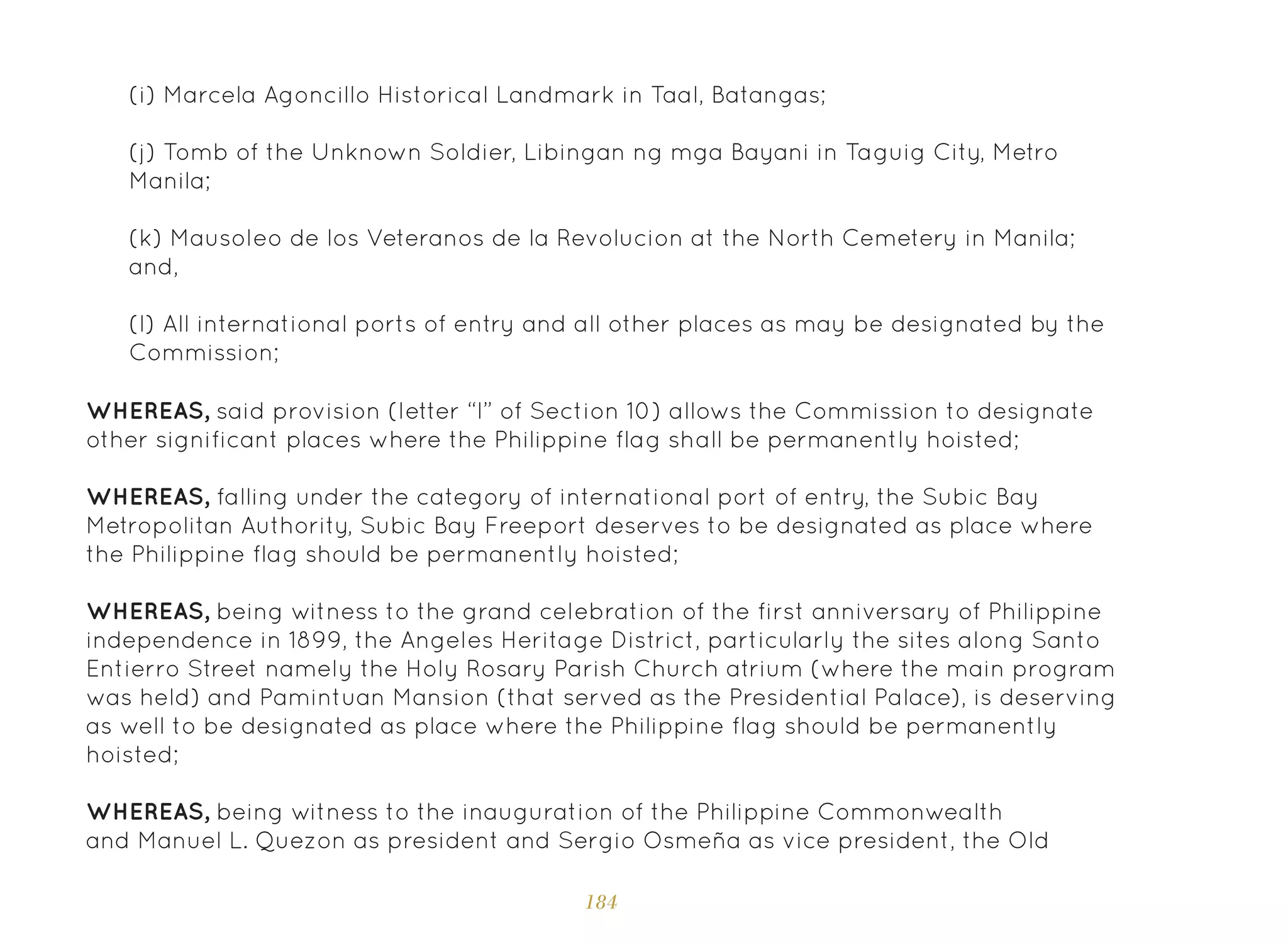 184
(i) Marcela Agoncillo Historical Landmark in Taal, Batangas;
(j) Tomb of the Unknown Soldier, Libingan ng mga Bayani in Taguig City, Metro
Manila;
(k) Mausoleo de los Veteranos de la Revolucion at the North Cemetery in Manila;
and,
(l) All international ports of entry and all other places as may be designated by the
Commission;
WHEREAS, said provision (letter “l” of Section 10) allows the Commission to designate
other significant places where the Philippine flag shall be permanently hoisted;
WHEREAS, falling under the category of international port of entry, the Subic Bay
Metropolitan Authority, Subic Bay Freeport deserves to be designated as place where
the Philippine flag should be permanently hoisted;
WHEREAS, being witness to the grand celebration of the first anniversary of Philippine
independence in 1899, the Angeles Heritage District, particularly the sites along Santo
Entierro Street namely the Holy Rosary Parish Church atrium (where the main program
was held) and Pamintuan Mansion (that served as the Presidential Palace), is deserving
as well to be designated as place where the Philippine flag should be permanently
hoisted;
WHEREAS, being witness to the inauguration of the Philippine Commonwealth
and Manuel L. Quezon as president and Sergio Osmeña as vice president, the Old
 
