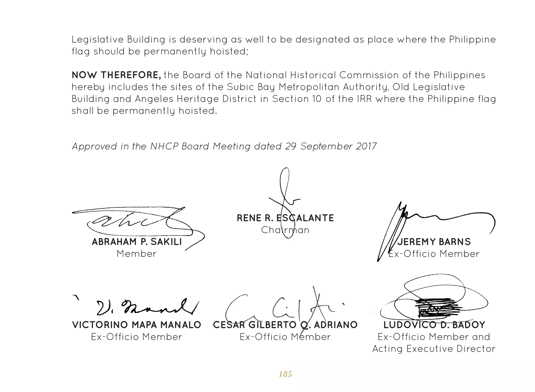 185
CESAR GILBERTO Q. ADRIANO
Ex-Officio Member
Legislative Building is deserving as well to be designated as place where the Philippine
flag should be permanently hoisted;
NOW THEREFORE, the Board of the National Historical Commission of the Philippines
hereby includes the sites of the Subic Bay Metropolitan Authority, Old Legislative
Building and Angeles Heritage District in Section 10 of the IRR where the Philippine flag
shall be permanently hoisted.
Approved in the NHCP Board Meeting dated 29 September 2017
LUDOVICO D. BADOY
Ex-Officio Member and
Acting Executive Director
RENE R. ESCALANTE
Chairman
ABRAHAM P. SAKILI
Member
JEREMY BARNS
Ex-Officio Member
VICTORINO MAPA MANALO
Ex-Officio Member
 