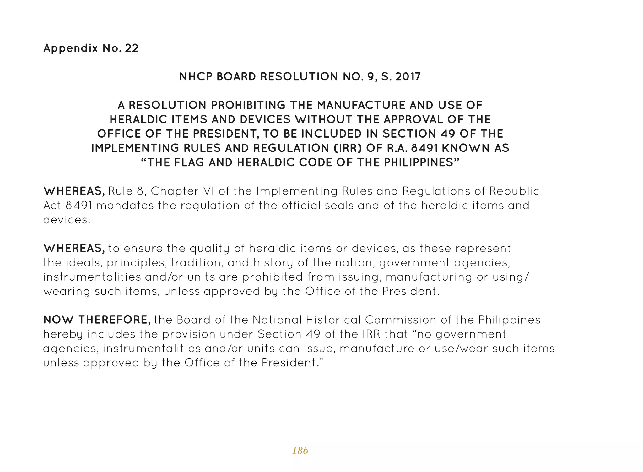 186
Appendix No. 22
NHCP BOARD RESOLUTION NO. 9, S. 2017
A RESOLUTION PROHIBITING THE MANUFACTURE AND USE OF
HERALDIC ITEMS AND DEVICES WITHOUT THE APPROVAL OF THE
OFFICE OF THE PRESIDENT, TO BE INCLUDED IN SECTION 49 OF THE
IMPLEMENTING RULES AND REGULATION (IRR) OF R.A. 8491 KNOWN AS
“THE FLAG AND HERALDIC CODE OF THE PHILIPPINES”
WHEREAS, Rule 8, Chapter VI of the Implementing Rules and Regulations of Republic
Act 8491 mandates the regulation of the official seals and of the heraldic items and
devices.
WHEREAS, to ensure the quality of heraldic items or devices, as these represent
the ideals, principles, tradition, and history of the nation, government agencies,
instrumentalities and/or units are prohibited from issuing, manufacturing or using/
wearing such items, unless approved by the Office of the President.
NOW THEREFORE, the Board of the National Historical Commission of the Philippines
hereby includes the provision under Section 49 of the IRR that “no government
agencies, instrumentalities and/or units can issue, manufacture or use/wear such items
unless approved by the Office of the President.”
 