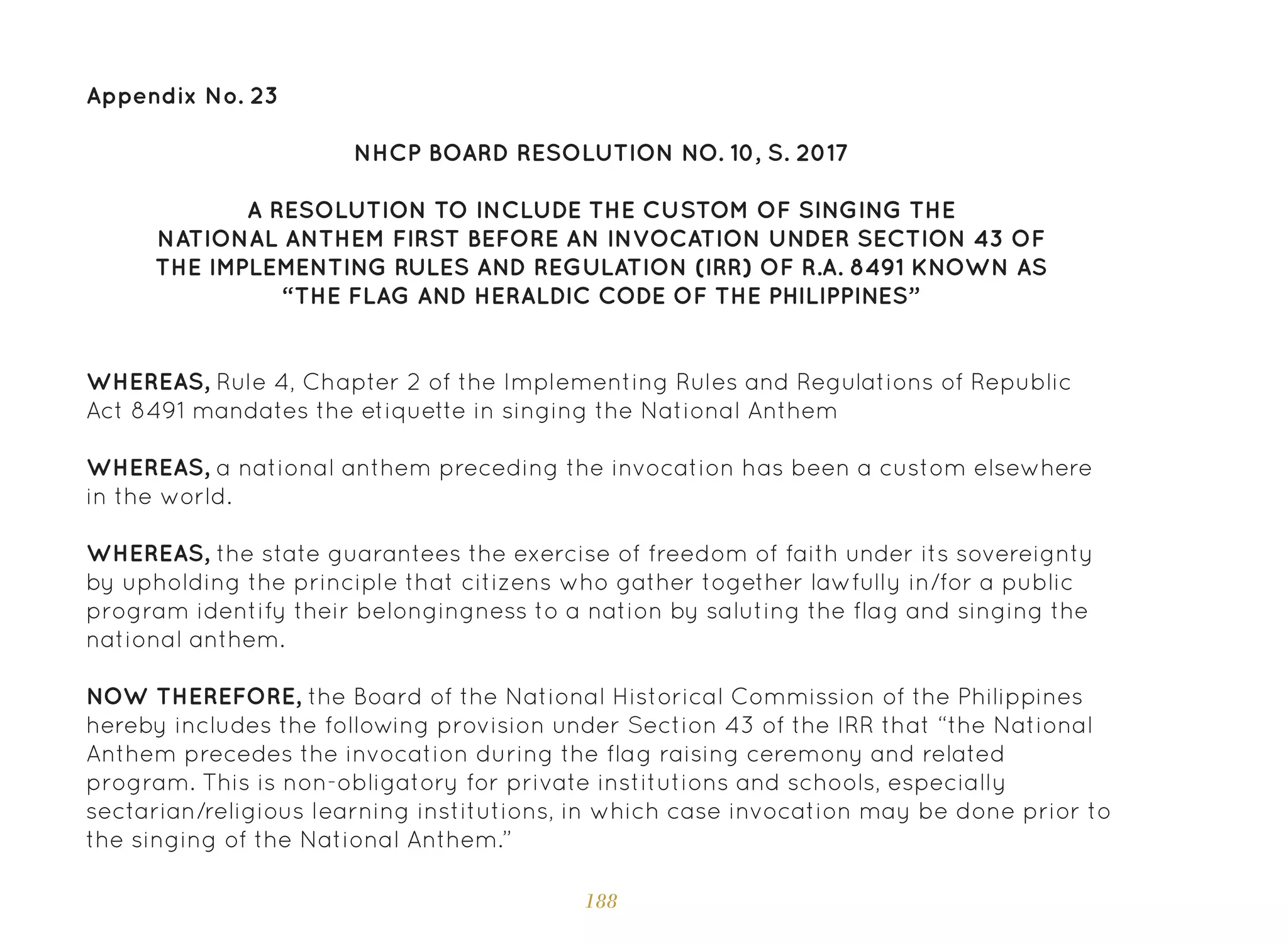 188
Appendix No. 23
NHCP BOARD RESOLUTION NO. 10, S. 2017
A RESOLUTION TO INCLUDE THE CUSTOM OF SINGING THE
NATIONAL ANTHEM FIRST BEFORE AN INVOCATION UNDER SECTION 43 OF
THE IMPLEMENTING RULES AND REGULATION (IRR) OF R.A. 8491 KNOWN AS
“THE FLAG AND HERALDIC CODE OF THE PHILIPPINES”
WHEREAS, Rule 4, Chapter 2 of the Implementing Rules and Regulations of Republic
Act 8491 mandates the etiquette in singing the National Anthem
WHEREAS, a national anthem preceding the invocation has been a custom elsewhere
in the world.
WHEREAS, the state guarantees the exercise of freedom of faith under its sovereignty
by upholding the principle that citizens who gather together lawfully in/for a public
program identify their belongingness to a nation by saluting the flag and singing the
national anthem.
NOW THEREFORE, the Board of the National Historical Commission of the Philippines
hereby includes the following provision under Section 43 of the IRR that “the National
Anthem precedes the invocation during the flag raising ceremony and related
program. This is non-obligatory for private institutions and schools, especially
sectarian/religious learning institutions, in which case invocation may be done prior to
the singing of the National Anthem.”
 