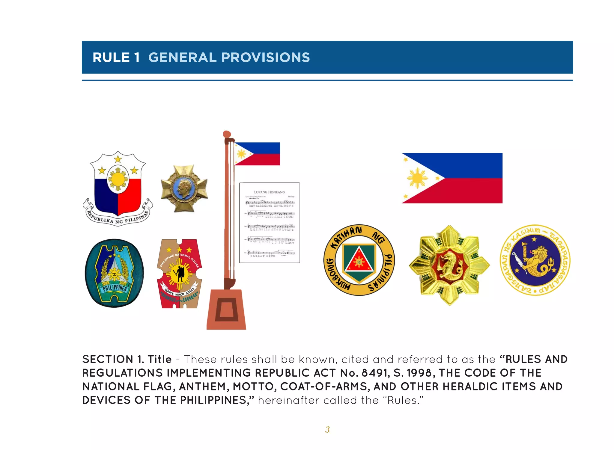 3
rule 1 GENERAL PROVISIONS
SECTION 1. Title - These rules shall be known, cited and referred to as the “RULES AND
REGULATIONS IMPLEMENTING REPUBLIC ACT No. 8491, S. 1998, THE CODE OF THE
NATIONAL FLAG, ANTHEM, MOTTO, COAT-OF-ARMS, AND OTHER HERALDIC ITEMS AND
DEVICES OF THE PHILIPPINES,” hereinafter called the “Rules.”
 