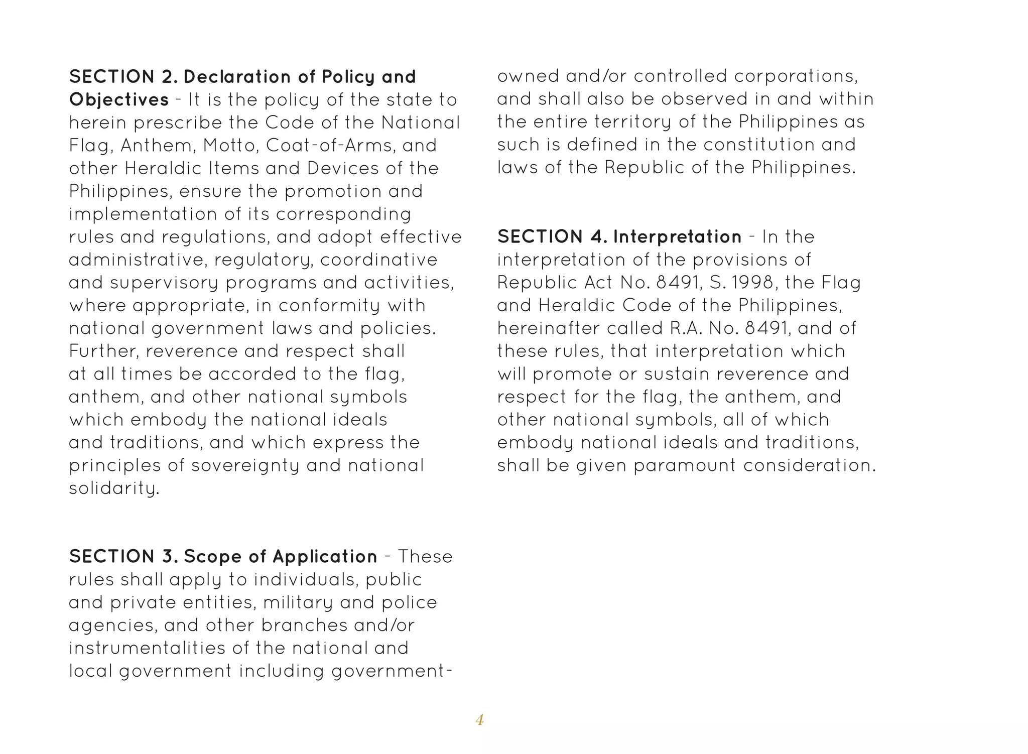 4
SECTION 3. Scope of Application - These
rules shall apply to individuals, public
and private entities, military and police
agencies, and other branches and/or
instrumentalities of the national and
local government including government-
SECTION 4. Interpretation - In the
interpretation of the provisions of
Republic Act No. 8491, S. 1998, the Flag
and Heraldic Code of the Philippines,
hereinafter called R.A. No. 8491, and of
these rules, that interpretation which
will promote or sustain reverence and
respect for the flag, the anthem, and
other national symbols, all of which
embody national ideals and traditions,
shall be given paramount consideration.
SECTION 2. Declaration of Policy and
Objectives - It is the policy of the state to
herein prescribe the Code of the National
Flag, Anthem, Motto, Coat-of-Arms, and
other Heraldic Items and Devices of the
Philippines, ensure the promotion and
implementation of its corresponding
rules and regulations, and adopt effective
administrative, regulatory, coordinative
and supervisory programs and activities,
where appropriate, in conformity with
national government laws and policies.
Further, reverence and respect shall
at all times be accorded to the flag,
anthem, and other national symbols
which embody the national ideals
and traditions, and which express the
principles of sovereignty and national
solidarity.
owned and/or controlled corporations,
and shall also be observed in and within
the entire territory of the Philippines as
such is defined in the constitution and
laws of the Republic of the Philippines.
 