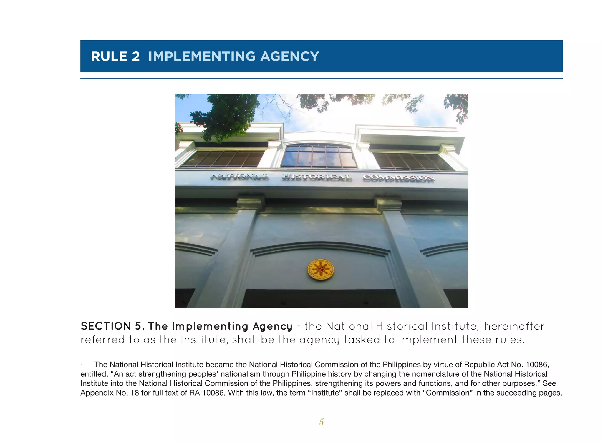 5
rule 2 implementing agency
SECTION 5. The Implementing Agency - the National Historical Institute,1
hereinafter
referred to as the Institute, shall be the agency tasked to implement these rules.
1 The National Historical Institute became the National Historical Commission of the Philippines by virtue of Republic Act No. 10086,
entitled, “An act strengthening peoples’ nationalism through Philippine history by changing the nomenclature of the National Historical
Institute into the National Historical Commission of the Philippines, strengthening its powers and functions, and for other purposes.” See
Appendix No. 18 for full text of RA 10086. With this law, the term “Institute” shall be replaced with “Commission” in the succeeding pages.
 