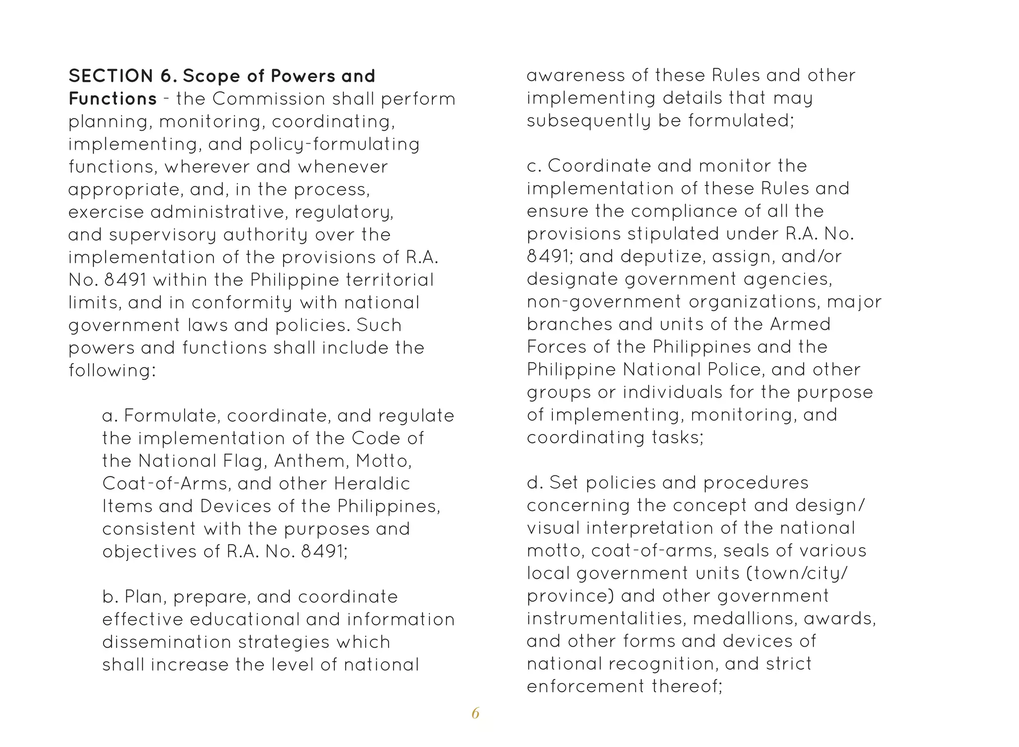 6
SECTION 6. Scope of Powers and
Functions - the Commission shall perform
planning, monitoring, coordinating,
implementing, and policy-formulating
functions, wherever and whenever
appropriate, and, in the process,
exercise administrative, regulatory,
and supervisory authority over the
implementation of the provisions of R.A.
No. 8491 within the Philippine territorial
limits, and in conformity with national
government laws and policies. Such
powers and functions shall include the
following:
a. Formulate, coordinate, and regulate
the implementation of the Code of
the National Flag, Anthem, Motto,
Coat-of-Arms, and other Heraldic
Items and Devices of the Philippines,
consistent with the purposes and
objectives of R.A. No. 8491;
b. Plan, prepare, and coordinate
effective educational and information
dissemination strategies which
shall increase the level of national
awareness of these Rules and other
implementing details that may
subsequently be formulated;
c. Coordinate and monitor the
implementation of these Rules and
ensure the compliance of all the
provisions stipulated under R.A. No.
8491; and deputize, assign, and/or
designate government agencies,
non-government organizations, major
branches and units of the Armed
Forces of the Philippines and the
Philippine National Police, and other
groups or individuals for the purpose
of implementing, monitoring, and
coordinating tasks;
d. Set policies and procedures
concerning the concept and design/
visual interpretation of the national
motto, coat-of-arms, seals of various
local government units (town/city/
province) and other government
instrumentalities, medallions, awards,
and other forms and devices of
national recognition, and strict
enforcement thereof;
 