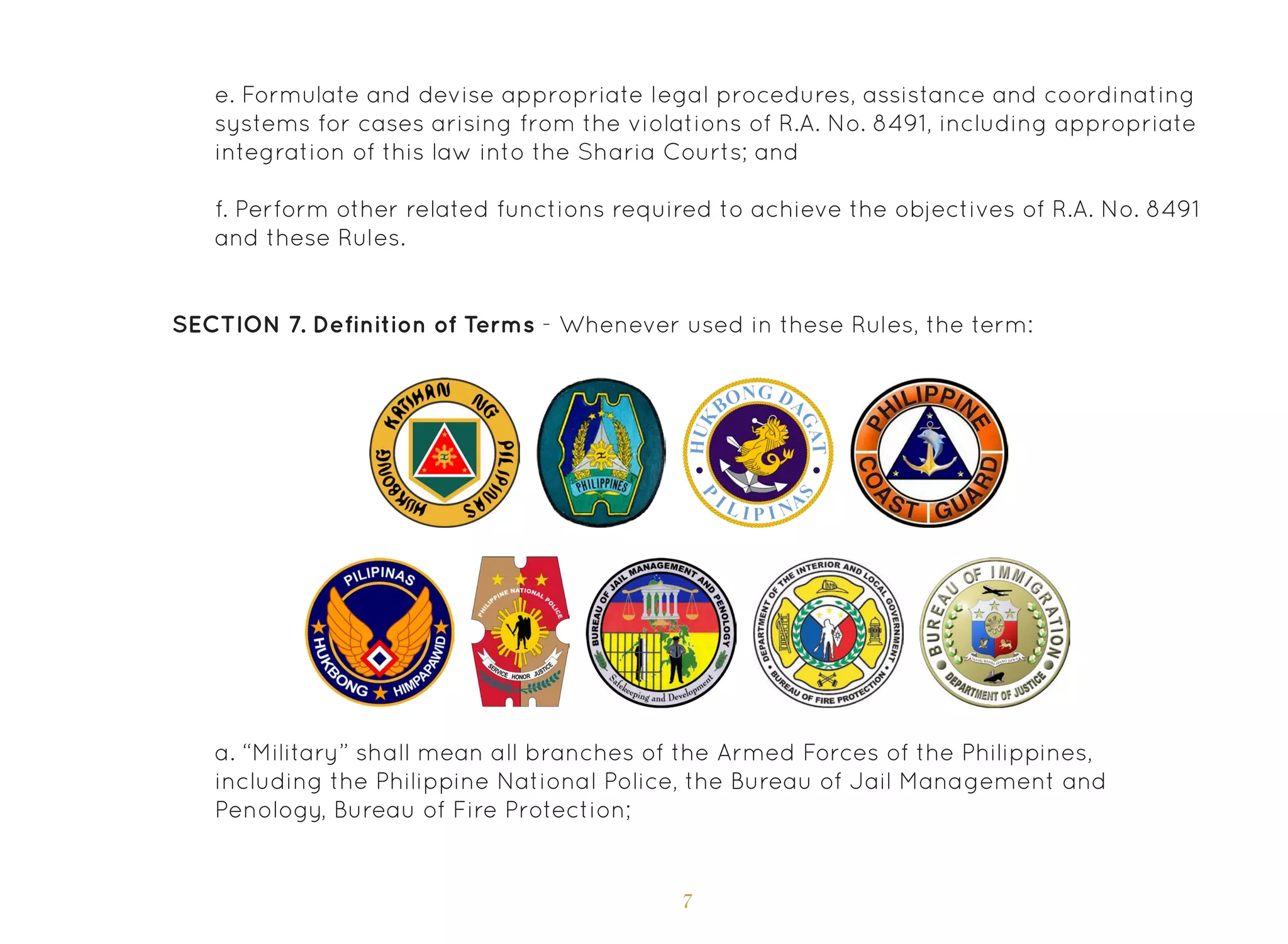 7
e. Formulate and devise appropriate legal procedures, assistance and coordinating
systems for cases arising from the violations of R.A. No. 8491, including appropriate
integration of this law into the Sharia Courts; and
f. Perform other related functions required to achieve the objectives of R.A. No. 8491
and these Rules.
SECTION 7. Definition of Terms - Whenever used in these Rules, the term:
a. “Military” shall mean all branches of the Armed Forces of the Philippines,
including the Philippine National Police, the Bureau of Jail Management and
Penology, Bureau of Fire Protection;
 