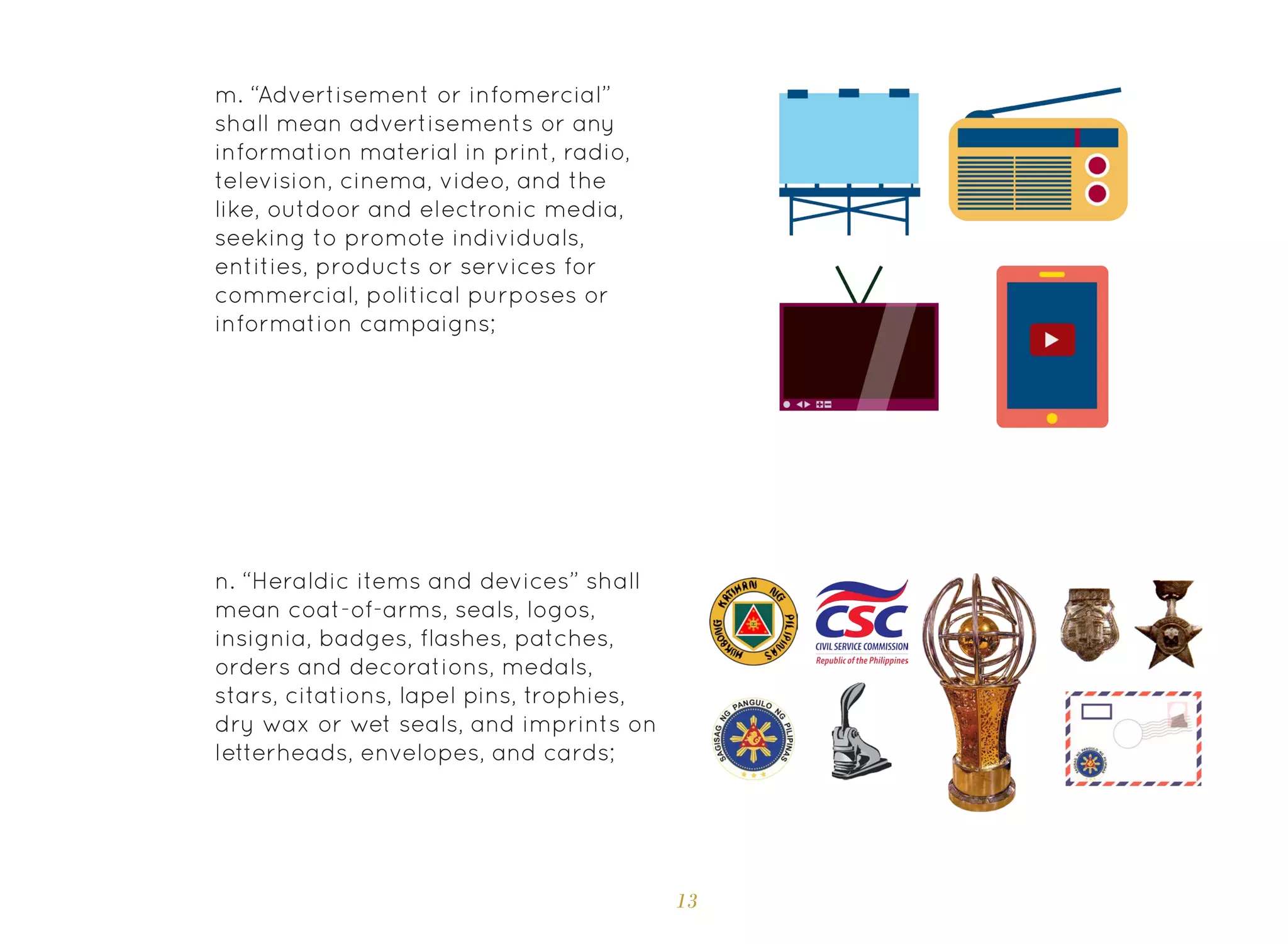 13
m. “Advertisement or infomercial”
shall mean advertisements or any
information material in print, radio,
television, cinema, video, and the
like, outdoor and electronic media,
seeking to promote individuals,
entities, products or services for
commercial, political purposes or
information campaigns;
n. “Heraldic items and devices” shall
mean coat-of-arms, seals, logos,
insignia, badges, flashes, patches,
orders and decorations, medals,
stars, citations, lapel pins, trophies,
dry wax or wet seals, and imprints on
letterheads, envelopes, and cards;
 