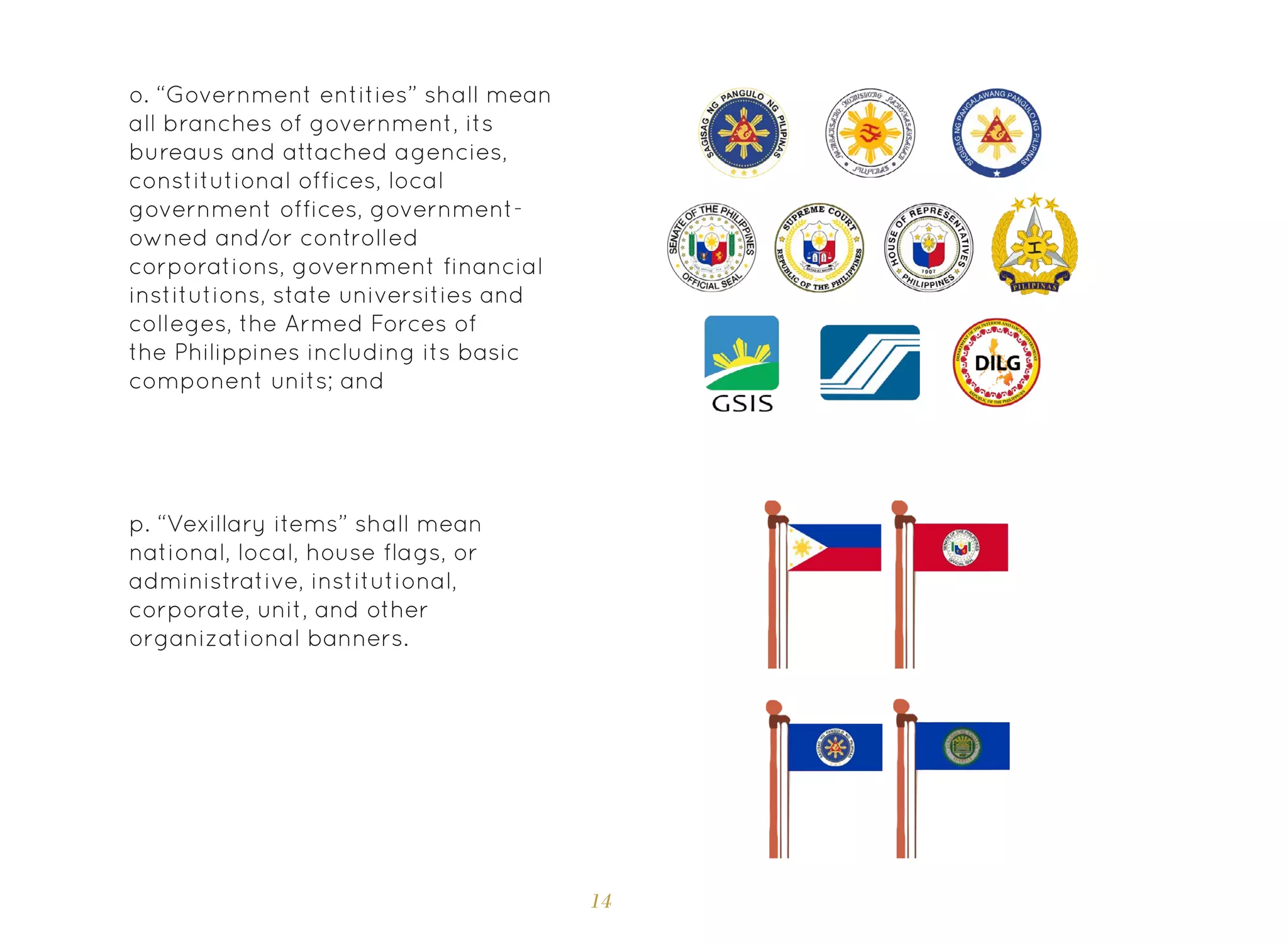 14
o. “Government entities” shall mean
all branches of government, its
bureaus and attached agencies,
constitutional offices, local
government offices, government-
owned and/or controlled
corporations, government financial
institutions, state universities and
colleges, the Armed Forces of
the Philippines including its basic
component units; and
p. “Vexillary items” shall mean
national, local, house flags, or
administrative, institutional,
corporate, unit, and other
organizational banners.
 