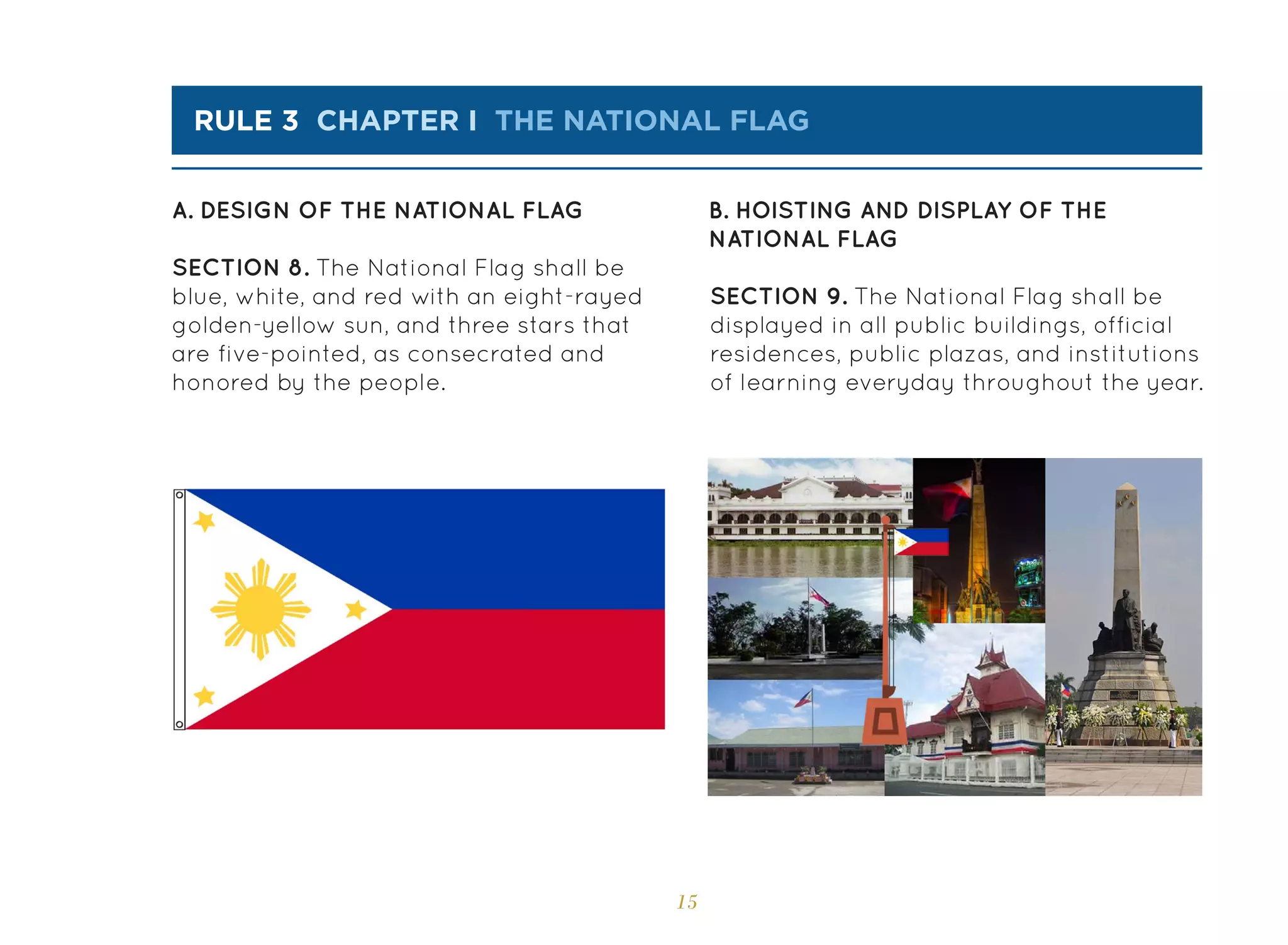15
rule 3 chapter i the national flag
A. DESIGN OF THE NATIONAL FLAG B. HOISTING AND DISPLAY OF THE
NATIONAL FLAG
SECTION 8. The National Flag shall be
blue, white, and red with an eight-rayed
golden-yellow sun, and three stars that
are five-pointed, as consecrated and
honored by the people.
SECTION 9. The National Flag shall be
displayed in all public buildings, official
residences, public plazas, and institutions
of learning everyday throughout the year.
 