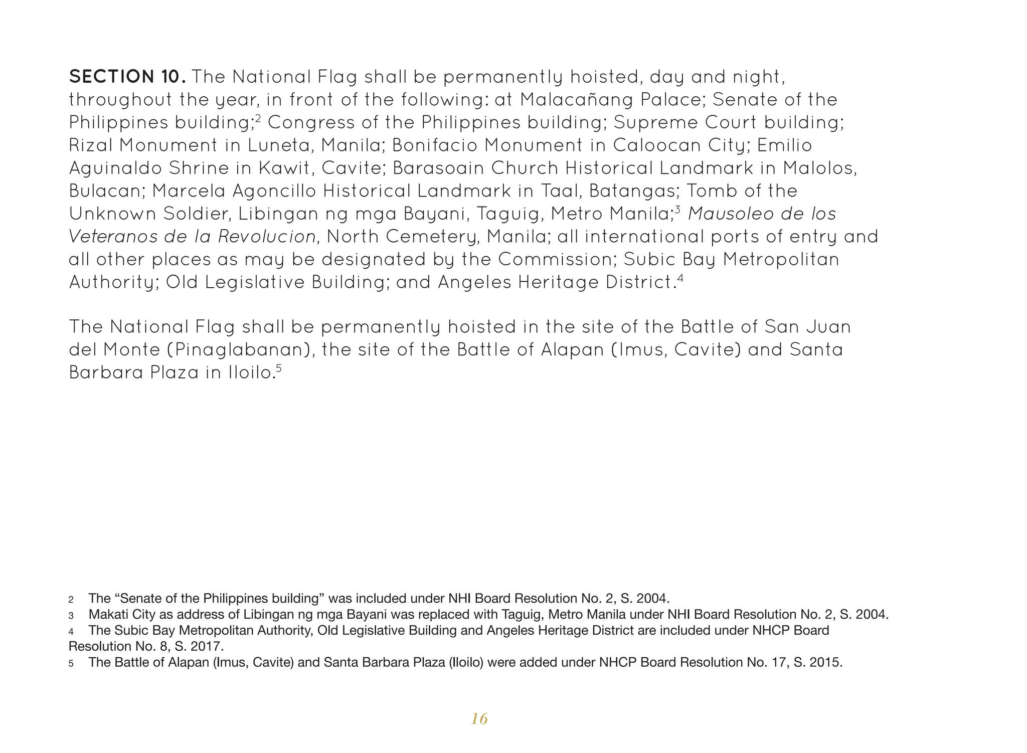 16
SECTION 10. The National Flag shall be permanently hoisted, day and night,
throughout the year, in front of the following: at Malacañang Palace; Senate of the
Philippines building;2
Congress of the Philippines building; Supreme Court building;
Rizal Monument in Luneta, Manila; Bonifacio Monument in Caloocan City; Emilio
Aguinaldo Shrine in Kawit, Cavite; Barasoain Church Historical Landmark in Malolos,
Bulacan; Marcela Agoncillo Historical Landmark in Taal, Batangas; Tomb of the
Unknown Soldier, Libingan ng mga Bayani, Taguig, Metro Manila;3
Mausoleo de los
Veteranos de la Revolucion, North Cemetery, Manila; all international ports of entry and
all other places as may be designated by the Commission; Subic Bay Metropolitan
Authority; Old Legislative Building; and Angeles Heritage District.4
The National Flag shall be permanently hoisted in the site of the Battle of San Juan
del Monte (Pinaglabanan), the site of the Battle of Alapan (Imus, Cavite) and Santa
Barbara Plaza in Iloilo.5
2 The “Senate of the Philippines building” was included under NHI Board Resolution No. 2, S. 2004.
3 Makati City as address of Libingan ng mga Bayani was replaced with Taguig, Metro Manila under NHI Board Resolution No. 2, S. 2004.
4 The Subic Bay Metropolitan Authority, Old Legislative Building and Angeles Heritage District are included under NHCP Board
Resolution No. 8, S. 2017.
5 The Battle of Alapan (Imus, Cavite) and Santa Barbara Plaza (Iloilo) were added under NHCP Board Resolution No. 17, S. 2015.
 