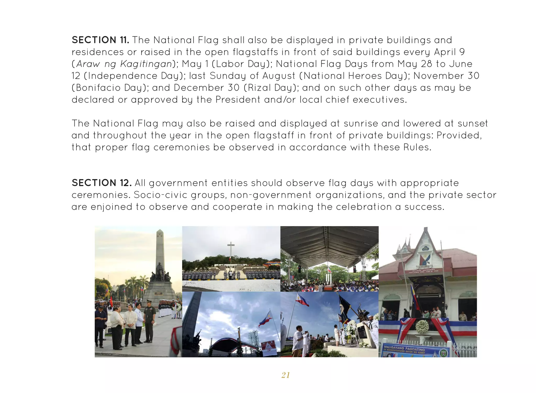 21
SECTION 11. The National Flag shall also be displayed in private buildings and
residences or raised in the open flagstaffs in front of said buildings every April 9
(Araw ng Kagitingan); May 1 (Labor Day); National Flag Days from May 28 to June
12 (Independence Day); last Sunday of August (National Heroes Day); November 30
(Bonifacio Day); and December 30 (Rizal Day); and on such other days as may be
declared or approved by the President and/or local chief executives.
The National Flag may also be raised and displayed at sunrise and lowered at sunset
and throughout the year in the open flagstaff in front of private buildings: Provided,
that proper flag ceremonies be observed in accordance with these Rules.
SECTION 12. All government entities should observe flag days with appropriate
ceremonies. Socio-civic groups, non-government organizations, and the private sector
are enjoined to observe and cooperate in making the celebration a success.
 