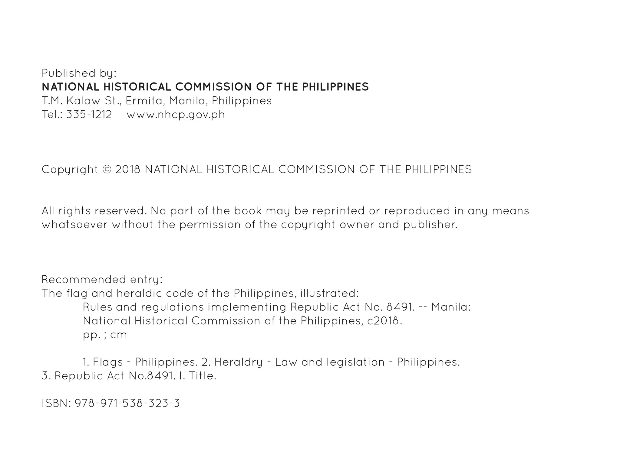 Published by:
NATIONAL HISTORICAL COMMISSION OF THE PHILIPPINES
T.M. Kalaw St., Ermita, Manila, Philippines
Tel.: 335-1212 www.nhcp.gov.ph
Copyright © 2018 NATIONAL HISTORICAL COMMISSION OF THE PHILIPPINES
All rights reserved. No part of the book may be reprinted or reproduced in any means
whatsoever without the permission of the copyright owner and publisher.
Recommended entry:
The flag and heraldic code of the Philippines, illustrated:
	 Rules and regulations implementing Republic Act No. 8491. -- Manila:
	 National Historical Commission of the Philippines, c2018.
	 pp. ; cm
	 1. Flags - Philippines. 2. Heraldry - Law and legislation - Philippines.
3. Republic Act No.8491. I. Title.
ISBN: 978-971-538-323-3
 