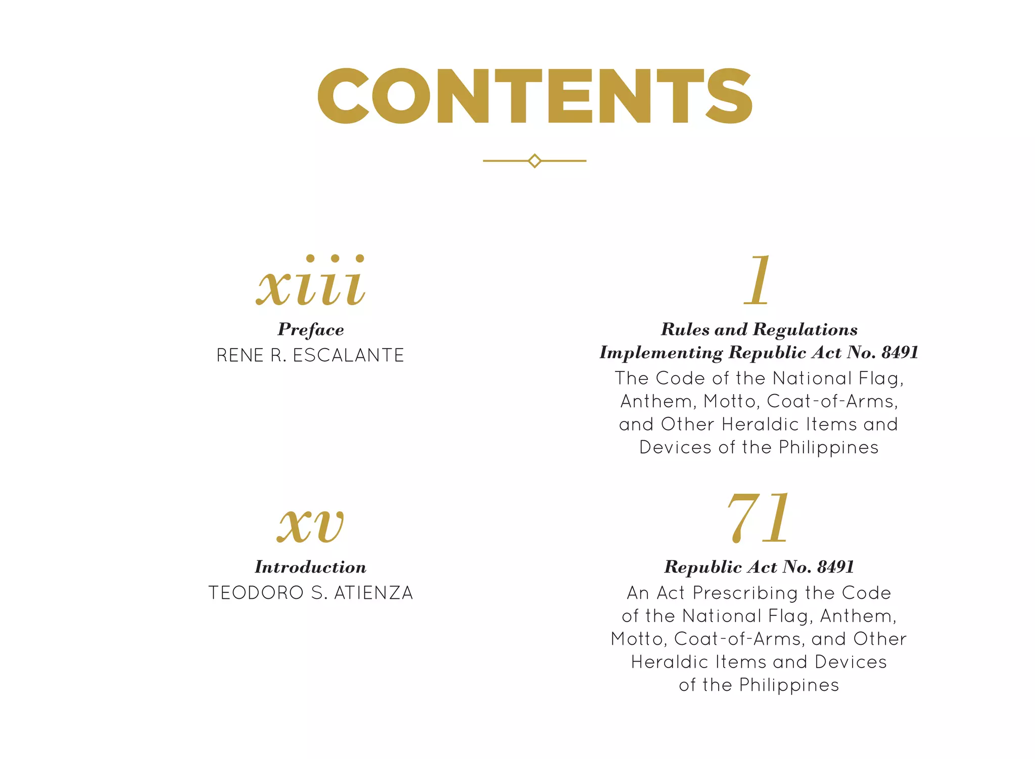 CONTENTS
RENE R. ESCALANTE
Preface
xiii
TEODORO S. ATIENZA
Introduction
xv Republic Act No. 8491
71
The Code of the National Flag,
Anthem, Motto, Coat-of-Arms,
and Other Heraldic Items and
Devices of the Philippines
An Act Prescribing the Code
of the National Flag, Anthem,
Motto, Coat-of-Arms, and Other
Heraldic Items and Devices
of the Philippines
1
Rules and Regulations
Implementing Republic Act No. 8491
 