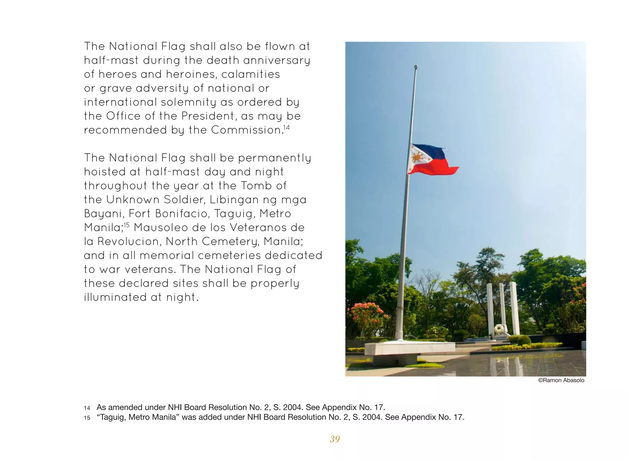 39
The National Flag shall also be flown at
half-mast during the death anniversary
of heroes and heroines, calamities
or grave adversity of national or
international solemnity as ordered by
the Office of the President, as may be
recommended by the Commission.14
The National Flag shall be permanently
hoisted at half-mast day and night
throughout the year at the Tomb of
the Unknown Soldier, Libingan ng mga
Bayani, Fort Bonifacio, Taguig, Metro
Manila;15
Mausoleo de los Veteranos de
la Revolucion, North Cemetery, Manila;
and in all memorial cemeteries dedicated
to war veterans. The National Flag of
these declared sites shall be properly
illuminated at night.
14 As amended under NHI Board Resolution No. 2, S. 2004. See Appendix No. 17.
15 “Taguig, Metro Manila” was added under NHI Board Resolution No. 2, S. 2004. See Appendix No. 17.
©Ramon Abasolo
 