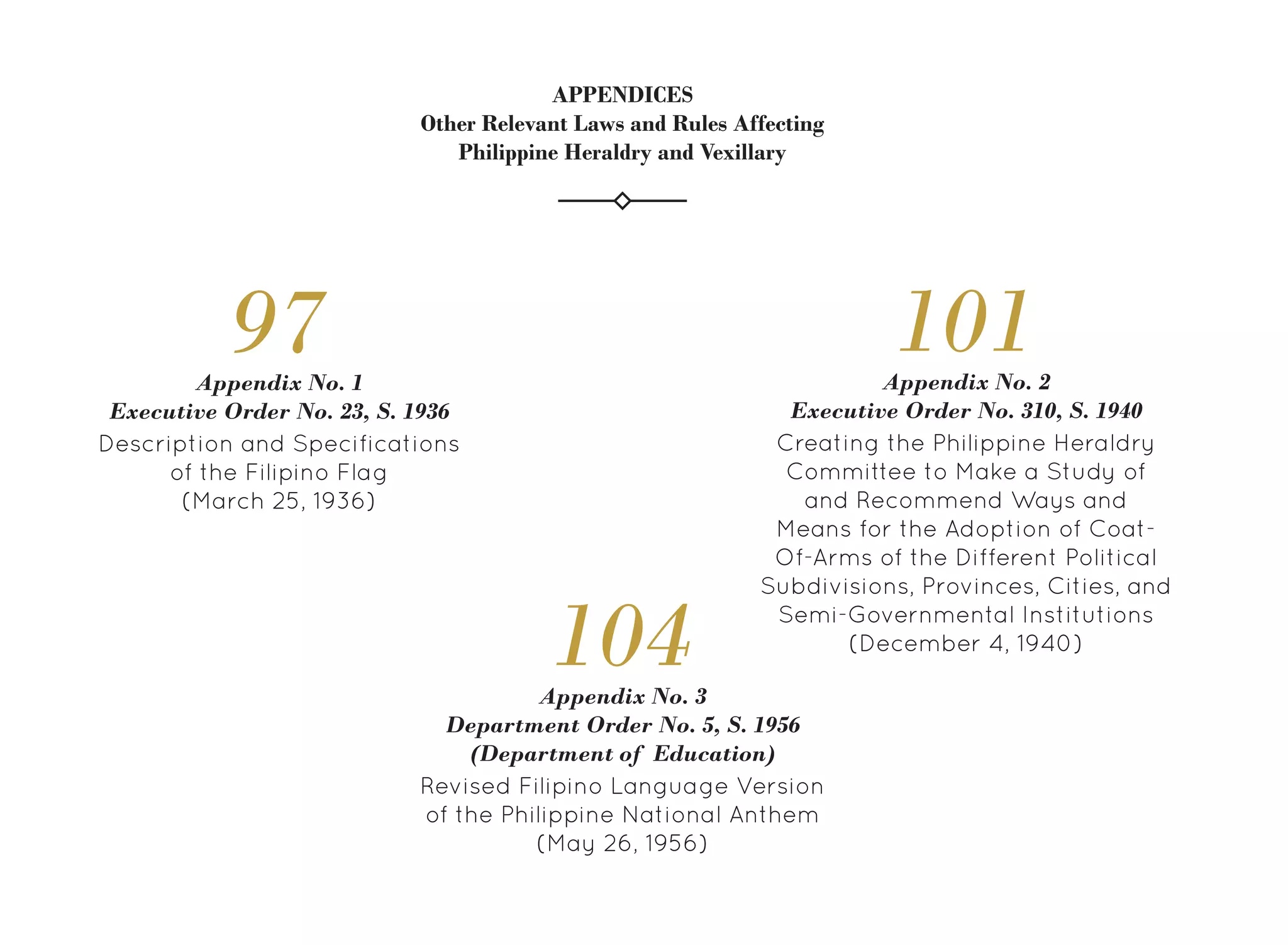Description and Specifications
of the Filipino Flag
(March 25, 1936)
Appendix No. 1
Executive Order No. 23, S. 1936
97
Creating the Philippine Heraldry
Committee to Make a Study of
and Recommend Ways and
Means for the Adoption of Coat-
Of-Arms of the Different Political
Subdivisions, Provinces, Cities, and
Semi-Governmental Institutions
(December 4, 1940)
Appendix No. 2
Executive Order No. 310, S. 1940
101
Revised Filipino Language Version
of the Philippine National Anthem
(May 26, 1956)
Appendix No. 3
Department Order No. 5, S. 1956
(Department of Education)
104
APPENDICES
Other Relevant Laws and Rules Affecting
Philippine Heraldry and Vexillary
 