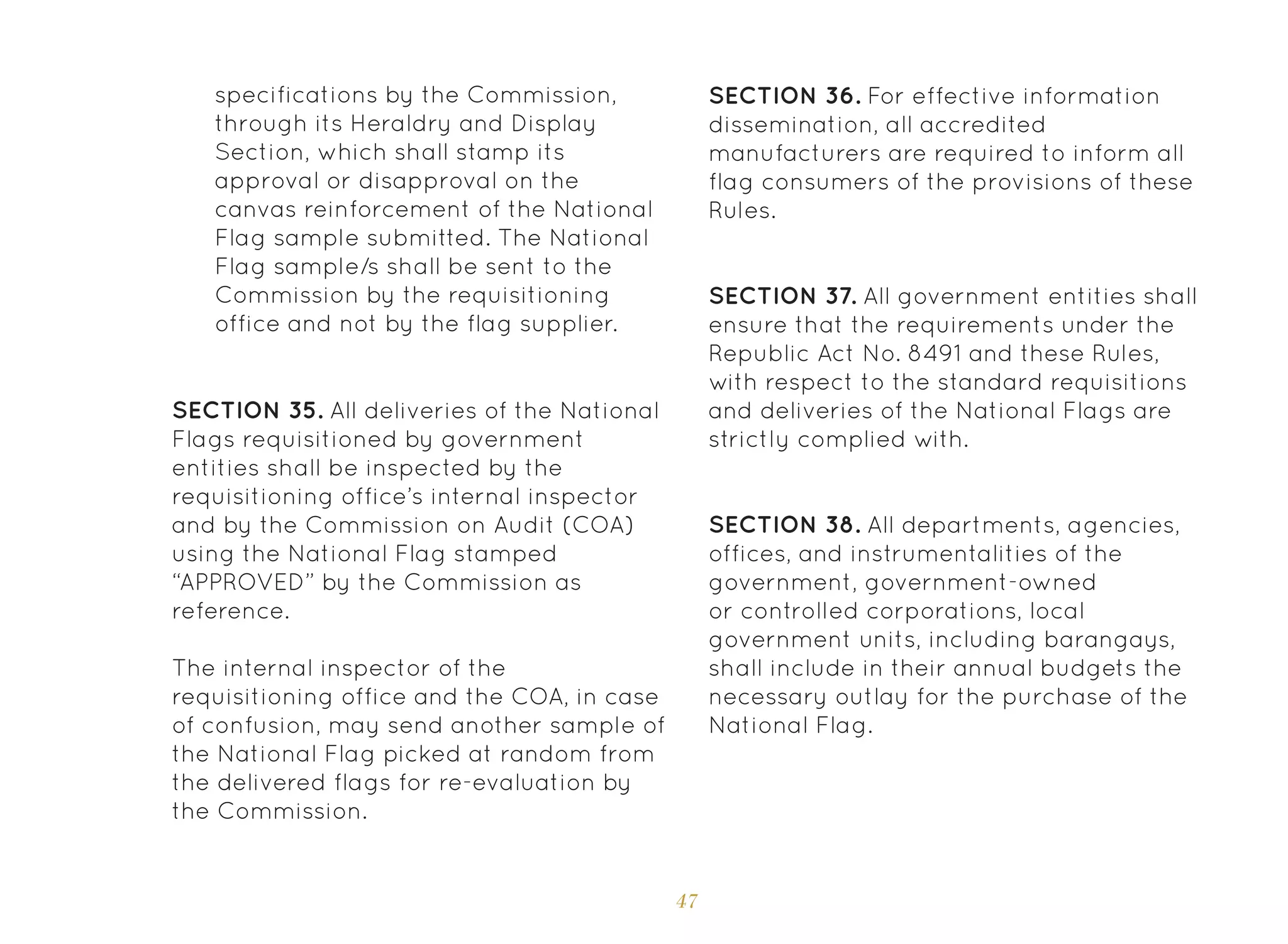 47
SECTION 35. All deliveries of the National
Flags requisitioned by government
entities shall be inspected by the
requisitioning office’s internal inspector
and by the Commission on Audit (COA)
using the National Flag stamped
“APPROVED” by the Commission as
reference.
The internal inspector of the
requisitioning office and the COA, in case
of confusion, may send another sample of
the National Flag picked at random from
the delivered flags for re-evaluation by
the Commission.
SECTION 36. For effective information
dissemination, all accredited
manufacturers are required to inform all
flag consumers of the provisions of these
Rules.
SECTION 37. All government entities shall
ensure that the requirements under the
Republic Act No. 8491 and these Rules,
with respect to the standard requisitions
and deliveries of the National Flags are
strictly complied with.
SECTION 38. All departments, agencies,
offices, and instrumentalities of the
government, government-owned
or controlled corporations, local
government units, including barangays,
shall include in their annual budgets the
necessary outlay for the purchase of the
National Flag.
specifications by the Commission,
through its Heraldry and Display
Section, which shall stamp its
approval or disapproval on the
canvas reinforcement of the National
Flag sample submitted. The National
Flag sample/s shall be sent to the
Commission by the requisitioning
office and not by the flag supplier.
 