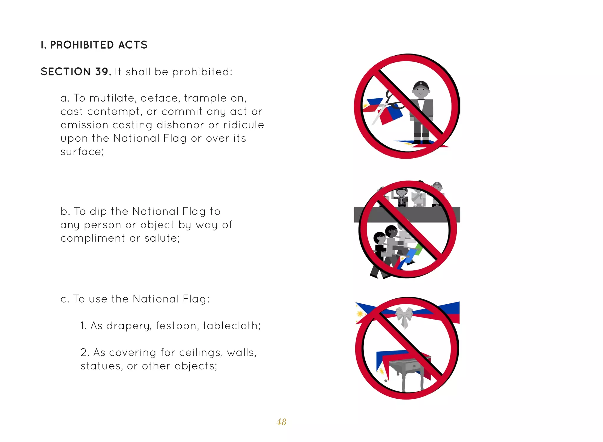 48
I. Prohibited Acts
SECTION 39. It shall be prohibited:
a. To mutilate, deface, trample on,
cast contempt, or commit any act or
omission casting dishonor or ridicule
upon the National Flag or over its
surface;
b. To dip the National Flag to
any person or object by way of
compliment or salute;
c. To use the National Flag:
1. As drapery, festoon, tablecloth;
2. As covering for ceilings, walls,
statues, or other objects;
 