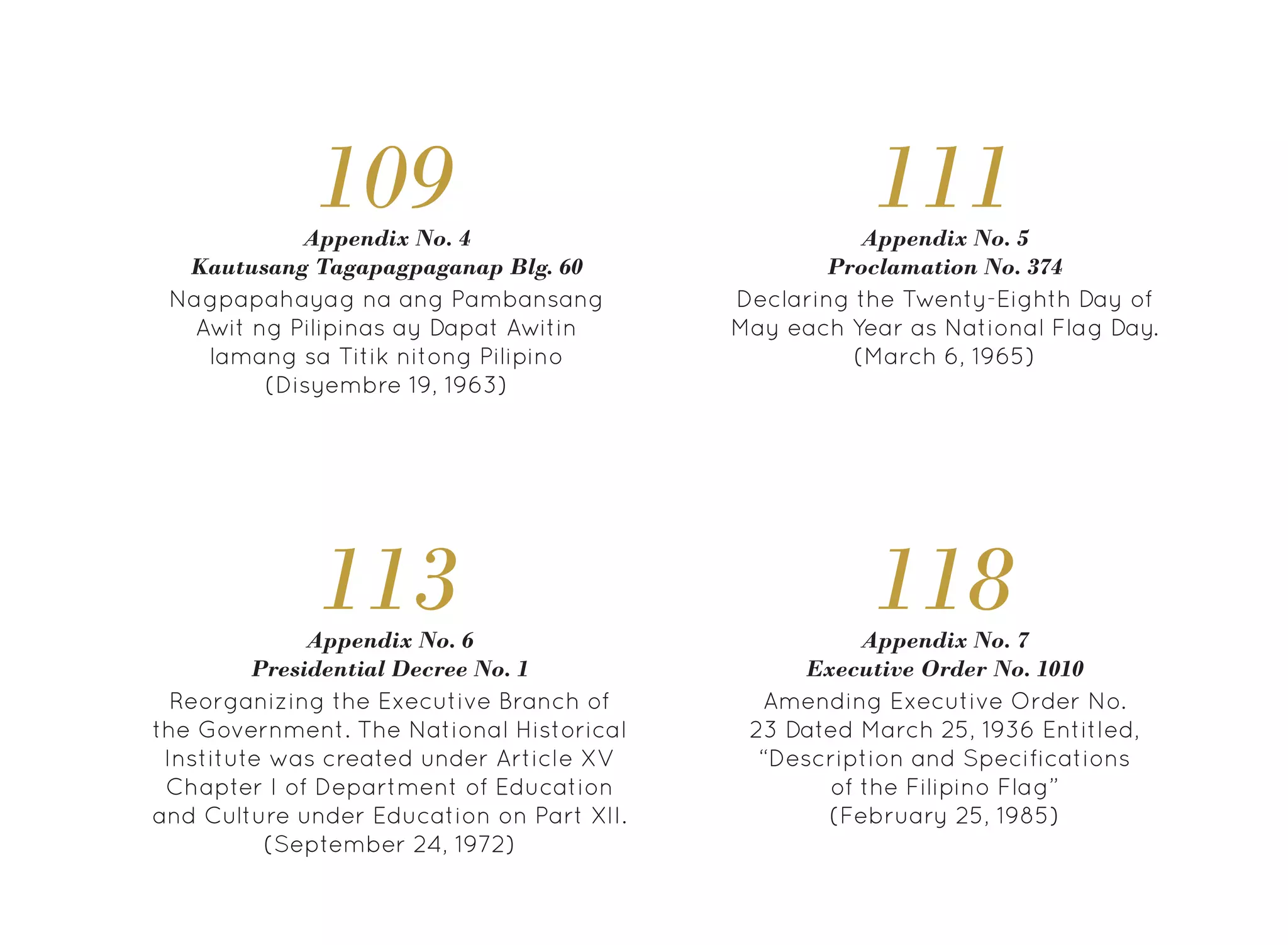 118
Reorganizing the Executive Branch of
the Government. The National Historical
Institute was created under Article XV
Chapter I of Department of Education
and Culture under Education on Part XII.
(September 24, 1972)
Appendix No. 4
Kautusang Tagapagpaganap Blg. 60
109
Amending Executive Order No.
23 Dated March 25, 1936 Entitled,
“Description and Specifications
of the Filipino Flag”
(February 25, 1985)
Appendix No. 7
Executive Order No. 1010
111
Appendix No. 6
Presidential Decree No. 1
113
Nagpapahayag na ang Pambansang
Awit ng Pilipinas ay Dapat Awitin
lamang sa Titik nitong Pilipino
(Disyembre 19, 1963)
Declaring the Twenty-Eighth Day of
May each Year as National Flag Day.
(March 6, 1965)
Appendix No. 5
Proclamation No. 374
 