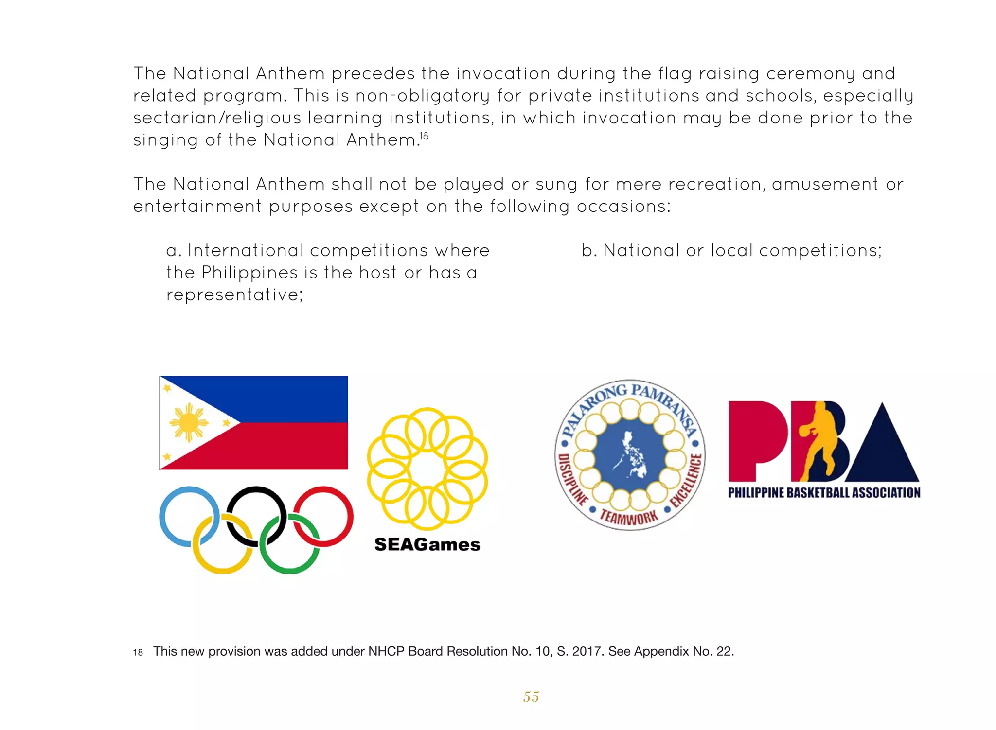 55
The National Anthem precedes the invocation during the flag raising ceremony and
related program. This is non-obligatory for private institutions and schools, especially
sectarian/religious learning institutions, in which invocation may be done prior to the
singing of the National Anthem.18
The National Anthem shall not be played or sung for mere recreation, amusement or
entertainment purposes except on the following occasions:
a. International competitions where
the Philippines is the host or has a
representative;
b. National or local competitions;
18 This new provision was added under NHCP Board Resolution No. 10, S. 2017. See Appendix No. 22.
 