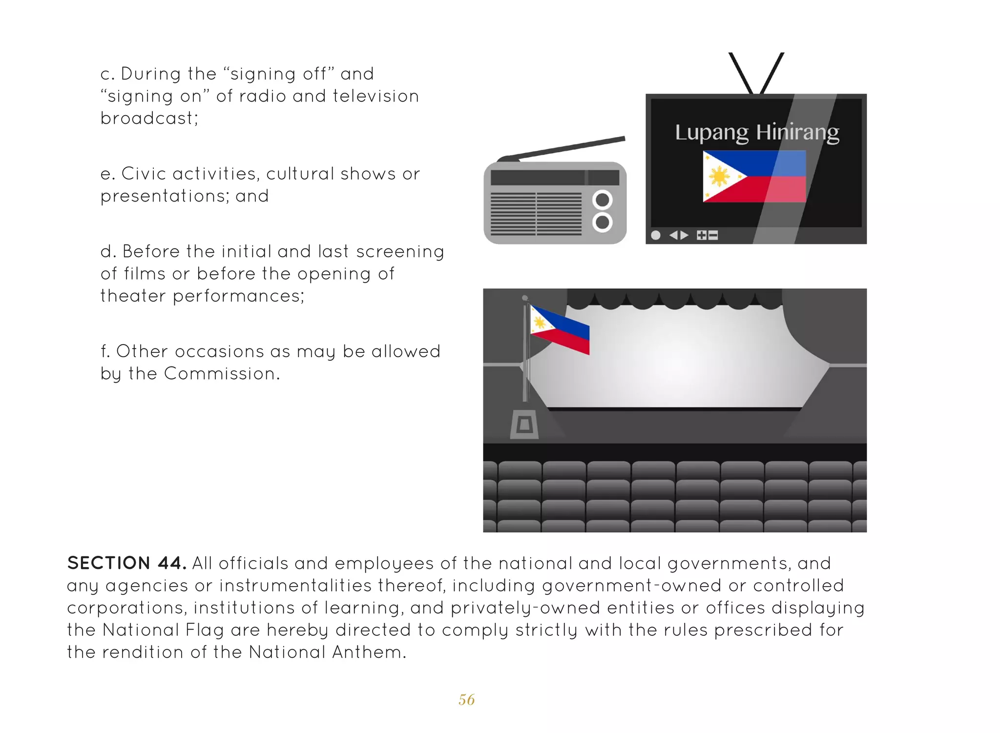 56
d. Before the initial and last screening
of films or before the opening of
theater performances;
e. Civic activities, cultural shows or
presentations; and
f. Other occasions as may be allowed
by the Commission.
SECTION 44. All officials and employees of the national and local governments, and
any agencies or instrumentalities thereof, including government-owned or controlled
corporations, institutions of learning, and privately-owned entities or offices displaying
the National Flag are hereby directed to comply strictly with the rules prescribed for
the rendition of the National Anthem.
c. During the “signing off” and
“signing on” of radio and television
broadcast;
 