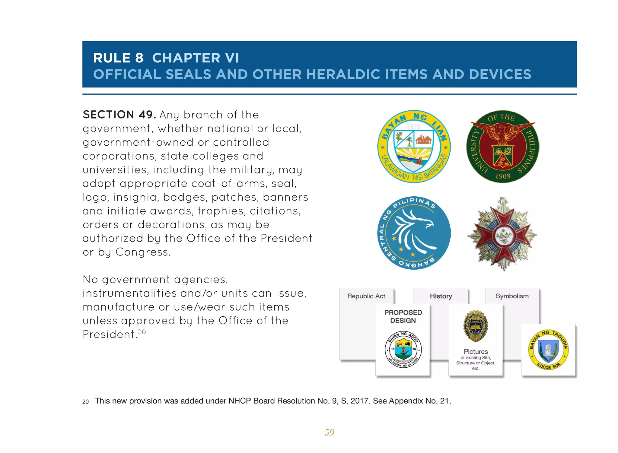 59
rule 8 chapter vi
OFFICIAL SEALS AND OTHER HERALDIC ITEMS AND DEVICES
SECTION 49. Any branch of the
government, whether national or local,
government-owned or controlled
corporations, state colleges and
universities, including the military, may
adopt appropriate coat-of-arms, seal,
logo, insignia, badges, patches, banners
and initiate awards, trophies, citations,
orders or decorations, as may be
authorized by the Office of the President
or by Congress.
No government agencies,
instrumentalities and/or units can issue,
manufacture or use/wear such items
unless approved by the Office of the
President.20
20 This new provision was added under NHCP Board Resolution No. 9, S. 2017. See Appendix No. 21.
 