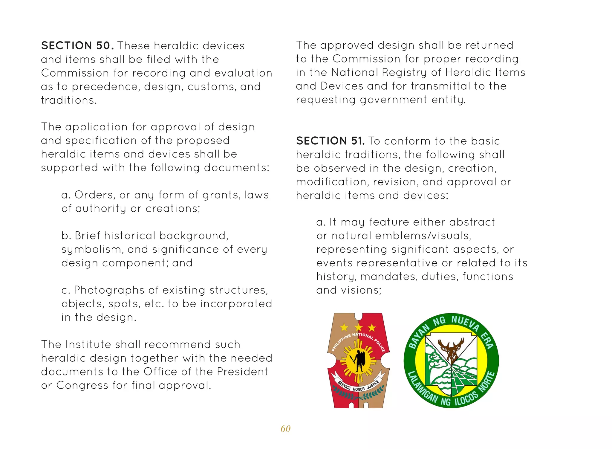 60
The application for approval of design
and specification of the proposed
heraldic items and devices shall be
supported with the following documents:
SECTION 51. To conform to the basic
heraldic traditions, the following shall
be observed in the design, creation,
modification, revision, and approval or
heraldic items and devices:
The Institute shall recommend such
heraldic design together with the needed
documents to the Office of the President
or Congress for final approval.
a. Orders, or any form of grants, laws
of authority or creations;
b. Brief historical background,
symbolism, and significance of every
design component; and
c. Photographs of existing structures,
objects, spots, etc. to be incorporated
in the design.
a. It may feature either abstract
or natural emblems/visuals,
representing significant aspects, or
events representative or related to its
history, mandates, duties, functions
and visions;
SECTION 50. These heraldic devices
and items shall be filed with the
Commission for recording and evaluation
as to precedence, design, customs, and
traditions.
The approved design shall be returned
to the Commission for proper recording
in the National Registry of Heraldic Items
and Devices and for transmittal to the
requesting government entity.
 