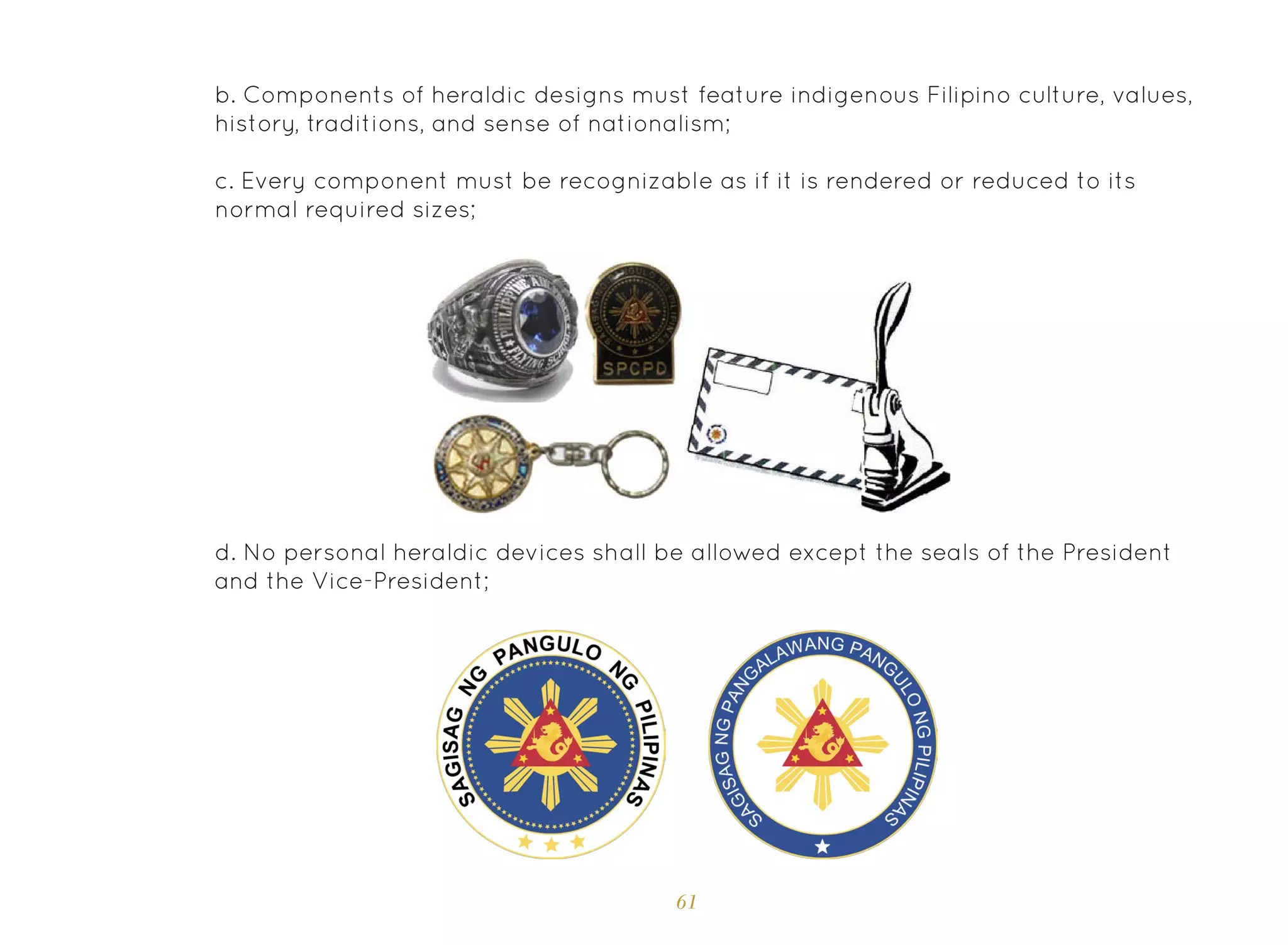 61
b. Components of heraldic designs must feature indigenous Filipino culture, values,
history, traditions, and sense of nationalism;
c. Every component must be recognizable as if it is rendered or reduced to its
normal required sizes;
d. No personal heraldic devices shall be allowed except the seals of the President
and the Vice-President;
 
