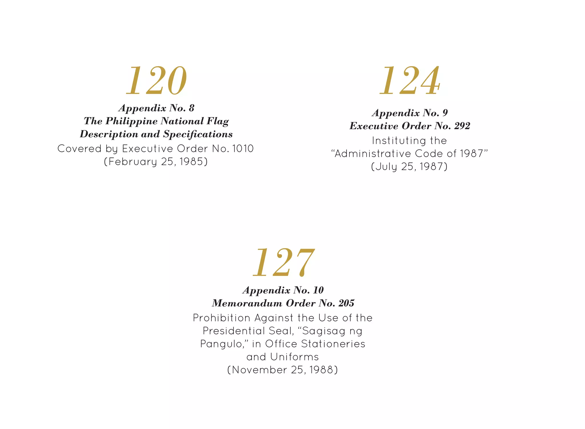 Appendix No. 8
The Philippine National Flag
Description and Specifications
120
Covered by Executive Order No. 1010
(February 25, 1985)
124
Instituting the
“Administrative Code of 1987”
(July 25, 1987)
Appendix No. 9
Executive Order No. 292
127
Prohibition Against the Use of the
Presidential Seal, “Sagisag ng
Pangulo,” in Office Stationeries
and Uniforms
(November 25, 1988)
Appendix No. 10
Memorandum Order No. 205
 