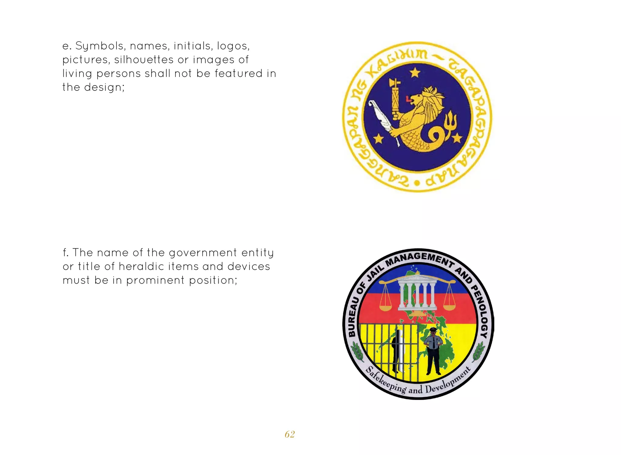 62
e. Symbols, names, initials, logos,
pictures, silhouettes or images of
living persons shall not be featured in
the design;
f. The name of the government entity
or title of heraldic items and devices
must be in prominent position;
 