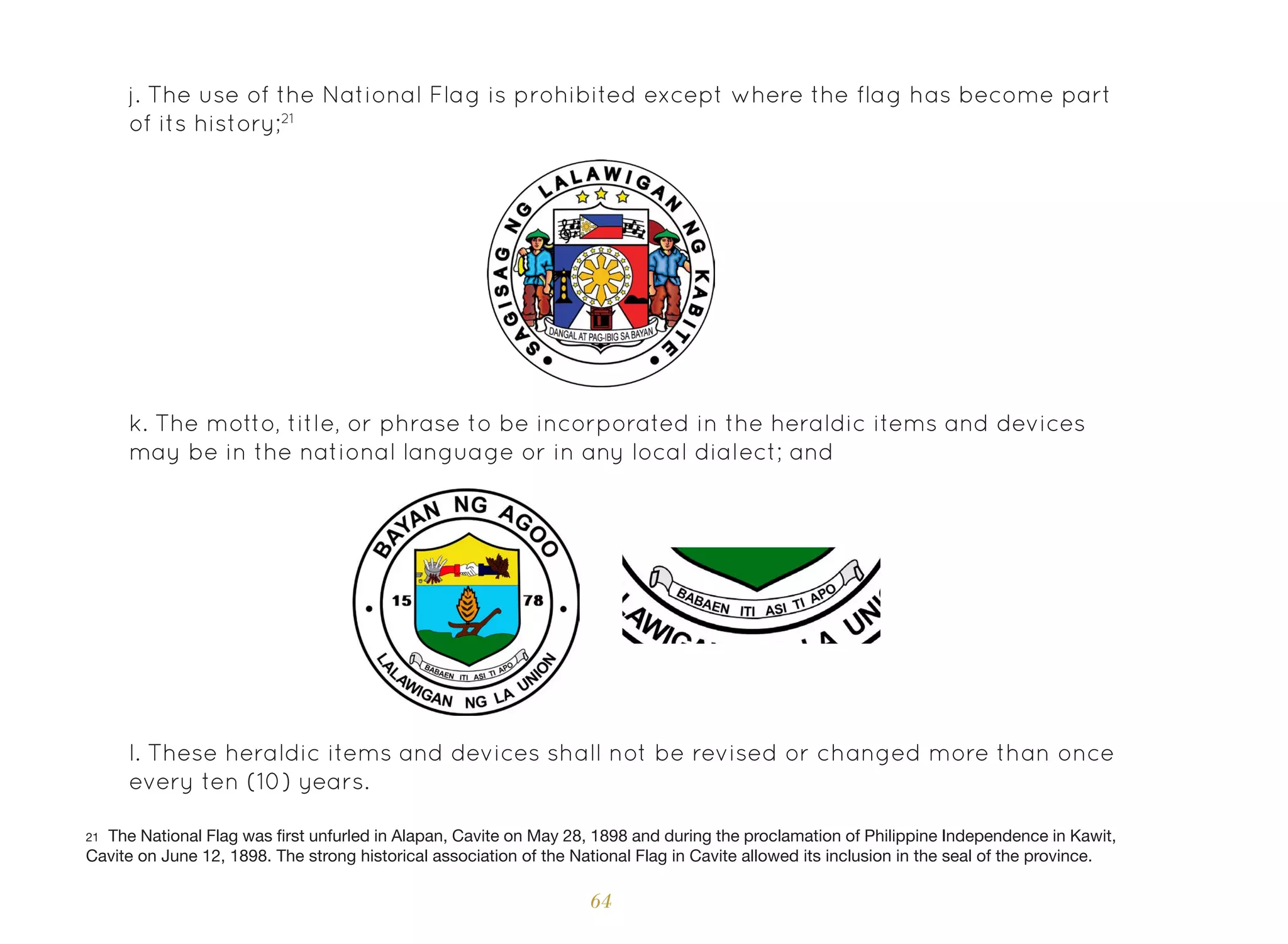 64
k. The motto, title, or phrase to be incorporated in the heraldic items and devices
may be in the national language or in any local dialect; and
l. These heraldic items and devices shall not be revised or changed more than once
every ten (10) years.
j. The use of the National Flag is prohibited except where the flag has become part
of its history;21
21 The National Flag was first unfurled in Alapan, Cavite on May 28, 1898 and during the proclamation of Philippine Independence in Kawit,
Cavite on June 12, 1898. The strong historical association of the National Flag in Cavite allowed its inclusion in the seal of the province.
 
