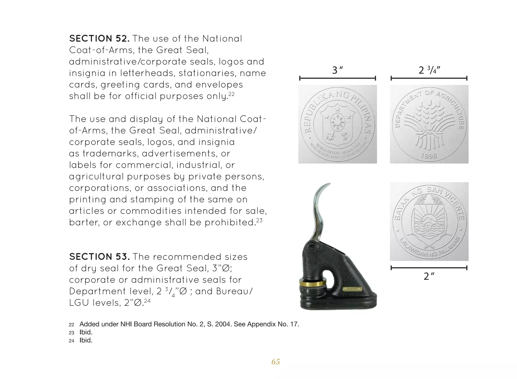 65
SECTION 52. The use of the National
Coat-of-Arms, the Great Seal,
administrative/corporate seals, logos and
insignia in letterheads, stationaries, name
cards, greeting cards, and envelopes
shall be for official purposes only.22
The use and display of the National Coat-
of-Arms, the Great Seal, administrative/
corporate seals, logos, and insignia
as trademarks, advertisements, or
labels for commercial, industrial, or
agricultural purposes by private persons,
corporations, or associations, and the
printing and stamping of the same on
articles or commodities intended for sale,
barter, or exchange shall be prohibited.23
SECTION 53. The recommended sizes
of dry seal for the Great Seal, 3”Ø;
corporate or administrative seals for
Department level, 2 3
/4
”Ø ; and Bureau/
LGU levels, 2”Ø.24
22 Added under NHI Board Resolution No. 2, S. 2004. See Appendix No. 17.
23 Ibid.
24 Ibid.
2“
3“ 2 3
/4”
 