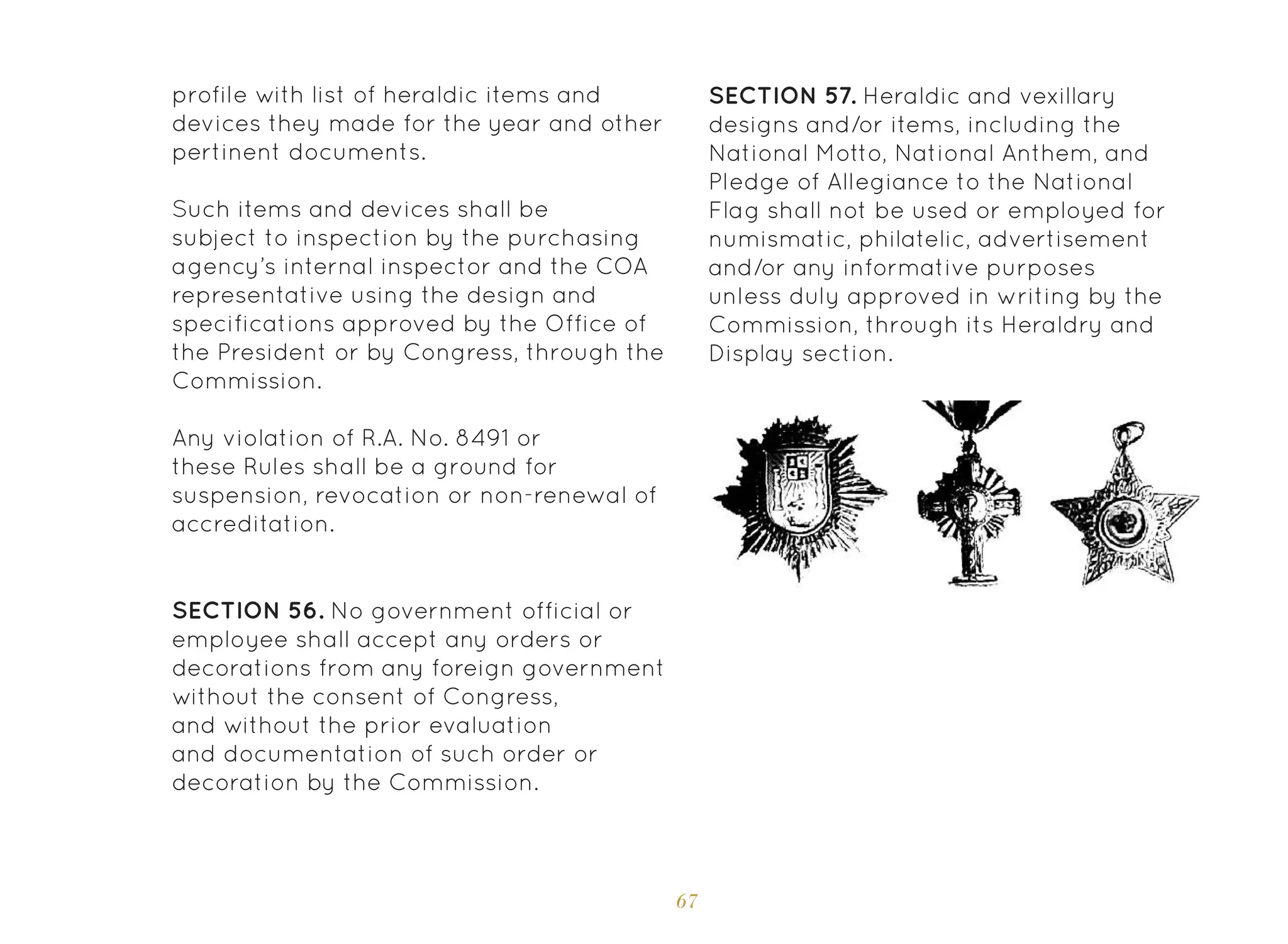 67
Such items and devices shall be
subject to inspection by the purchasing
agency’s internal inspector and the COA
representative using the design and
specifications approved by the Office of
the President or by Congress, through the
Commission.
Any violation of R.A. No. 8491 or
these Rules shall be a ground for
suspension, revocation or non-renewal of
accreditation.
SECTION 56. No government official or
employee shall accept any orders or
decorations from any foreign government
without the consent of Congress,
and without the prior evaluation
and documentation of such order or
decoration by the Commission.
SECTION 57. Heraldic and vexillary
designs and/or items, including the
National Motto, National Anthem, and
Pledge of Allegiance to the National
Flag shall not be used or employed for
numismatic, philatelic, advertisement
and/or any informative purposes
unless duly approved in writing by the
Commission, through its Heraldry and
Display section.
profile with list of heraldic items and
devices they made for the year and other
pertinent documents.
 