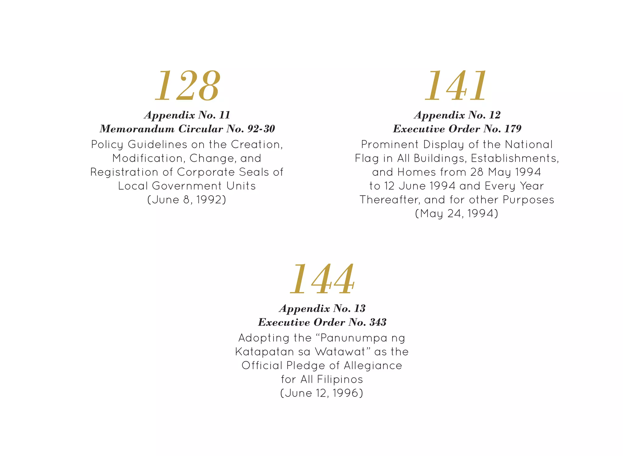 Adopting the “Panunumpa ng
Katapatan sa Watawat” as the
Official Pledge of Allegiance
for All Filipinos
(June 12, 1996)
Appendix No. 13
Executive Order No. 343
144
Prominent Display of the National
Flag in All Buildings, Establishments,
and Homes from 28 May 1994
to 12 June 1994 and Every Year
Thereafter, and for other Purposes
(May 24, 1994)
Appendix No. 12
Executive Order No. 179
141
128
Policy Guidelines on the Creation,
Modification, Change, and
Registration of Corporate Seals of
Local Government Units
(June 8, 1992)
Appendix No. 11
Memorandum Circular No. 92-30
 