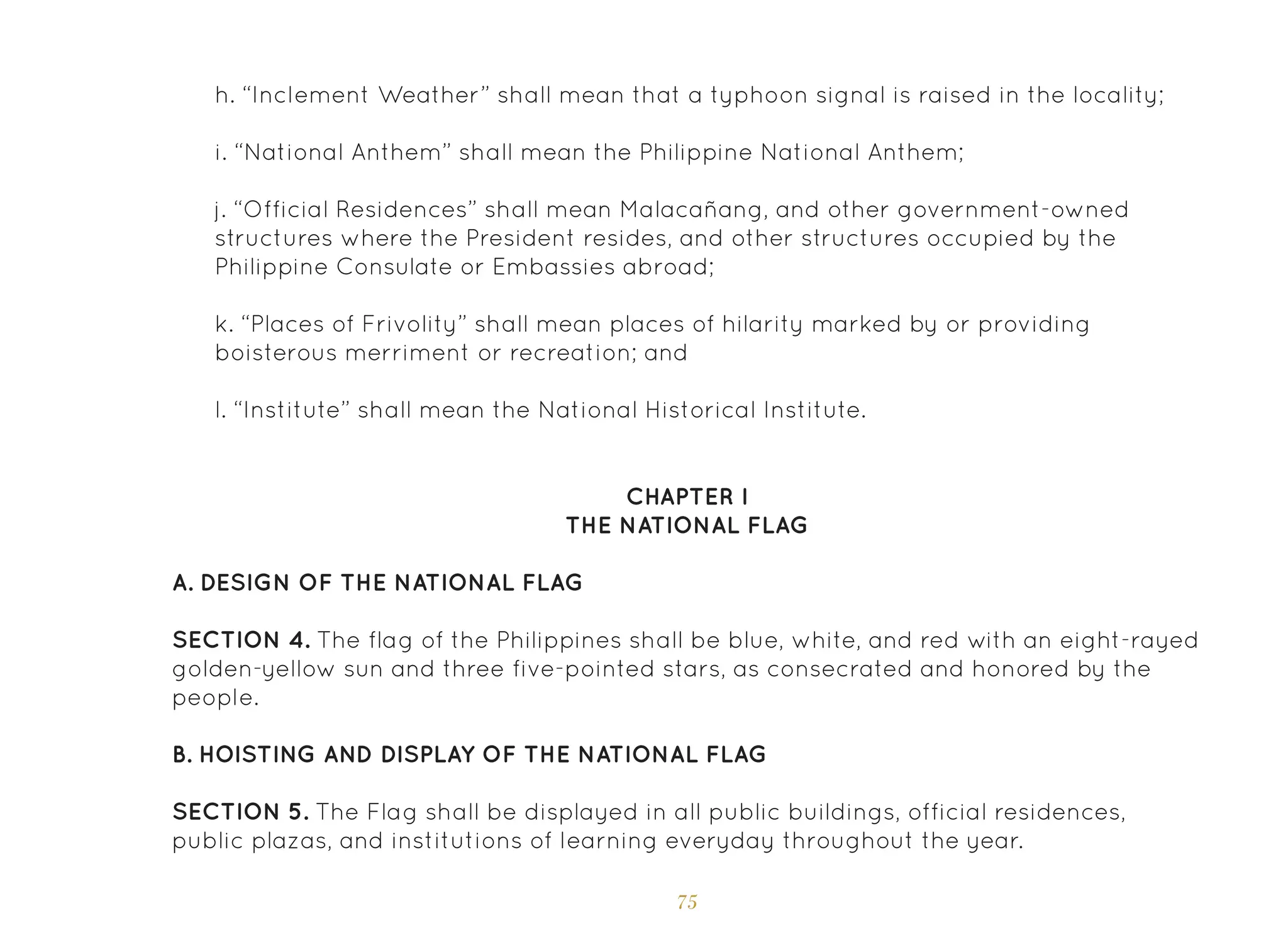 75
h. “Inclement Weather” shall mean that a typhoon signal is raised in the locality;
i. “National Anthem” shall mean the Philippine National Anthem;
j. “Official Residences” shall mean Malacañang, and other government-owned
structures where the President resides, and other structures occupied by the
Philippine Consulate or Embassies abroad;
k. “Places of Frivolity” shall mean places of hilarity marked by or providing
boisterous merriment or recreation; and
l. “Institute” shall mean the National Historical Institute.
CHAPTER I
THE NATIONAL FLAG
A. Design of the National Flag
SECTION 4. The flag of the Philippines shall be blue, white, and red with an eight-rayed
golden-yellow sun and three five-pointed stars, as consecrated and honored by the
people.
B. Hoisting and Display of the National Flag
SECTION 5. The Flag shall be displayed in all public buildings, official residences,
public plazas, and institutions of learning everyday throughout the year.
 