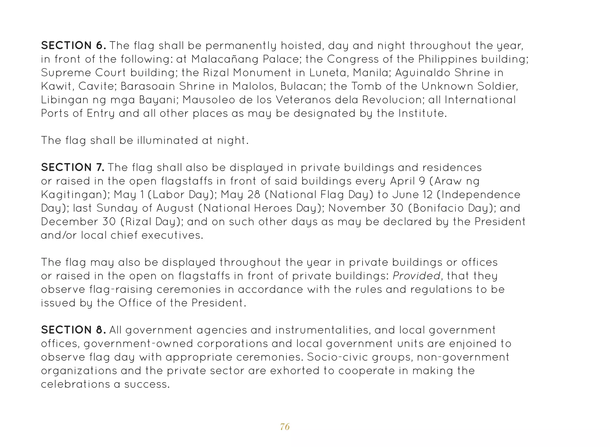 76
SECTION 6. The flag shall be permanently hoisted, day and night throughout the year,
in front of the following: at Malacañang Palace; the Congress of the Philippines building;
Supreme Court building; the Rizal Monument in Luneta, Manila; Aguinaldo Shrine in
Kawit, Cavite; Barasoain Shrine in Malolos, Bulacan; the Tomb of the Unknown Soldier,
Libingan ng mga Bayani; Mausoleo de los Veteranos dela Revolucion; all International
Ports of Entry and all other places as may be designated by the Institute.
The flag shall be illuminated at night.
SECTION 7. The flag shall also be displayed in private buildings and residences
or raised in the open flagstaffs in front of said buildings every April 9 (Araw ng
Kagitingan); May 1 (Labor Day); May 28 (National Flag Day) to June 12 (Independence
Day); last Sunday of August (National Heroes Day); November 30 (Bonifacio Day); and
December 30 (Rizal Day); and on such other days as may be declared by the President
and/or local chief executives.
The flag may also be displayed throughout the year in private buildings or offices
or raised in the open on flagstaffs in front of private buildings: Provided, that they
observe flag-raising ceremonies in accordance with the rules and regulations to be
issued by the Office of the President.
SECTION 8. All government agencies and instrumentalities, and local government
offices, government-owned corporations and local government units are enjoined to
observe flag day with appropriate ceremonies. Socio-civic groups, non-government
organizations and the private sector are exhorted to cooperate in making the
celebrations a success.
 