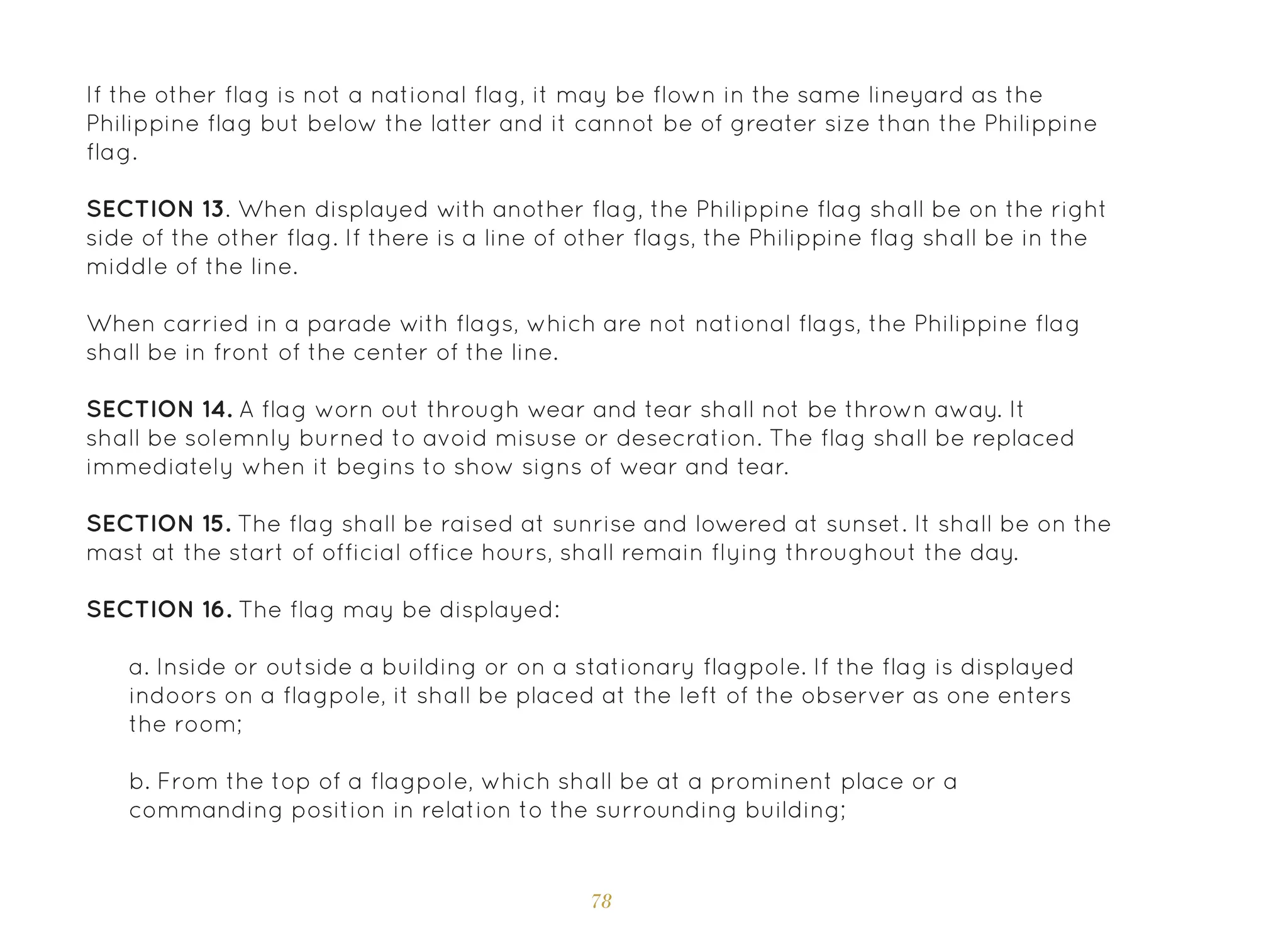 78
If the other flag is not a national flag, it may be flown in the same lineyard as the
Philippine flag but below the latter and it cannot be of greater size than the Philippine
flag.
SECTION 13. When displayed with another flag, the Philippine flag shall be on the right
side of the other flag. If there is a line of other flags, the Philippine flag shall be in the
middle of the line.
When carried in a parade with flags, which are not national flags, the Philippine flag
shall be in front of the center of the line.
SECTION 14. A flag worn out through wear and tear shall not be thrown away. It
shall be solemnly burned to avoid misuse or desecration. The flag shall be replaced
immediately when it begins to show signs of wear and tear.
SECTION 15. The flag shall be raised at sunrise and lowered at sunset. It shall be on the
mast at the start of official office hours, shall remain flying throughout the day.
SECTION 16. The flag may be displayed:
a. Inside or outside a building or on a stationary flagpole. If the flag is displayed
indoors on a flagpole, it shall be placed at the left of the observer as one enters
the room;
b. From the top of a flagpole, which shall be at a prominent place or a
commanding position in relation to the surrounding building;
 