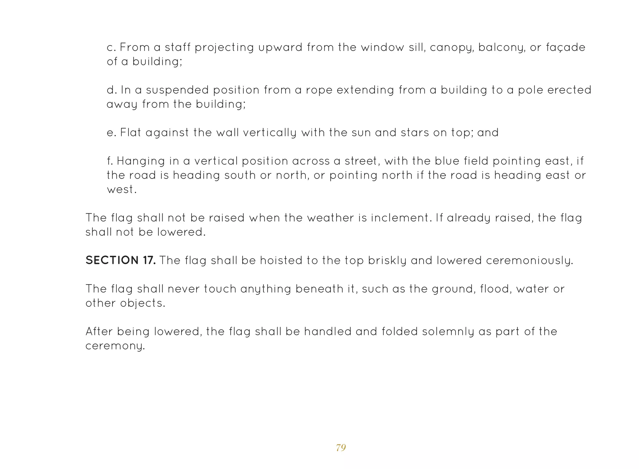79
c. From a staff projecting upward from the window sill, canopy, balcony, or façade
of a building;
d. In a suspended position from a rope extending from a building to a pole erected
away from the building;
e. Flat against the wall vertically with the sun and stars on top; and
f. Hanging in a vertical position across a street, with the blue field pointing east, if
the road is heading south or north, or pointing north if the road is heading east or
west.
The flag shall not be raised when the weather is inclement. If already raised, the flag
shall not be lowered.
SECTION 17. The flag shall be hoisted to the top briskly and lowered ceremoniously.
The flag shall never touch anything beneath it, such as the ground, flood, water or
other objects.
After being lowered, the flag shall be handled and folded solemnly as part of the
ceremony.
 