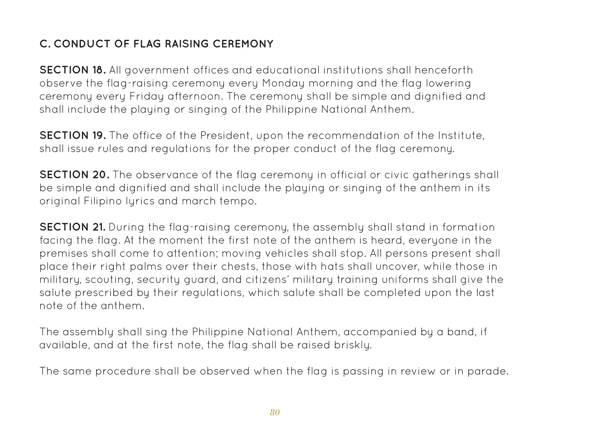 80
C. Conduct of Flag Raising Ceremony
SECTION 18. All government offices and educational institutions shall henceforth
observe the flag-raising ceremony every Monday morning and the flag lowering
ceremony every Friday afternoon. The ceremony shall be simple and dignified and
shall include the playing or singing of the Philippine National Anthem.
SECTION 19. The office of the President, upon the recommendation of the Institute,
shall issue rules and regulations for the proper conduct of the flag ceremony.
SECTION 20. The observance of the flag ceremony in official or civic gatherings shall
be simple and dignified and shall include the playing or singing of the anthem in its
original Filipino lyrics and march tempo.
SECTION 21. During the flag-raising ceremony, the assembly shall stand in formation
facing the flag. At the moment the first note of the anthem is heard, everyone in the
premises shall come to attention; moving vehicles shall stop. All persons present shall
place their right palms over their chests, those with hats shall uncover, while those in
military, scouting, security guard, and citizens’ military training uniforms shall give the
salute prescribed by their regulations, which salute shall be completed upon the last
note of the anthem.
The assembly shall sing the Philippine National Anthem, accompanied by a band, if
available, and at the first note, the flag shall be raised briskly.
The same procedure shall be observed when the flag is passing in review or in parade.
 