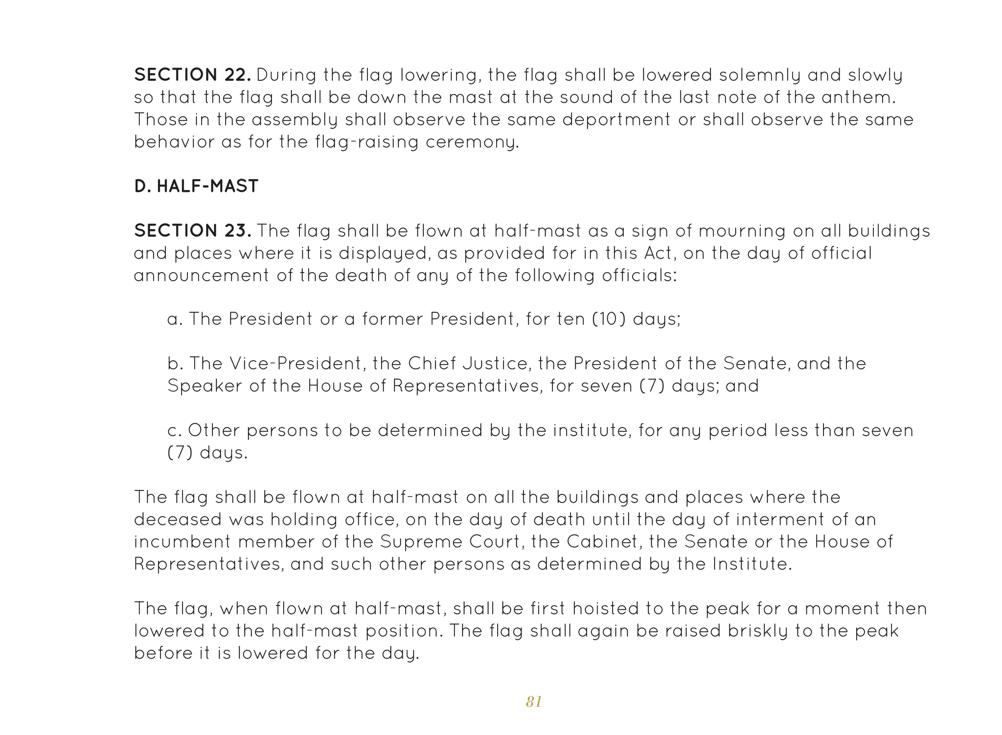 81
SECTION 22. During the flag lowering, the flag shall be lowered solemnly and slowly
so that the flag shall be down the mast at the sound of the last note of the anthem.
Those in the assembly shall observe the same deportment or shall observe the same
behavior as for the flag-raising ceremony.
D. Half-Mast
SECTION 23. The flag shall be flown at half-mast as a sign of mourning on all buildings
and places where it is displayed, as provided for in this Act, on the day of official
announcement of the death of any of the following officials:
a. The President or a former President, for ten (10) days;
b. The Vice-President, the Chief Justice, the President of the Senate, and the
Speaker of the House of Representatives, for seven (7) days; and
c. Other persons to be determined by the institute, for any period less than seven
(7) days.
The flag shall be flown at half-mast on all the buildings and places where the
deceased was holding office, on the day of death until the day of interment of an
incumbent member of the Supreme Court, the Cabinet, the Senate or the House of
Representatives, and such other persons as determined by the Institute.
The flag, when flown at half-mast, shall be first hoisted to the peak for a moment then
lowered to the half-mast position. The flag shall again be raised briskly to the peak
before it is lowered for the day.
 