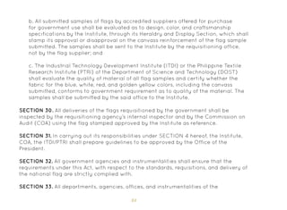 84
b. All submitted samples of flags by accredited suppliers offered for purchase
for government use shall be evaluated as to design, color, and craftsmanship
specifications by the Institute, through its Heraldry and Display Section, which shall
stamp its approval or disapproval on the canvass reinforcement of the flag sample
submitted. The samples shall be sent to the Institute by the requisitioning office,
not by the flag supplier; and
c. The Industrial Technology Development Institute (ITDI) or the Philippine Textile
Research Institute (PTRI) of the Department of Science and Technology (DOST)
shall evaluate the quality of material of all flag samples and certify whether the
fabric for the blue, white, red, and golden yellow colors, including the canvass
submitted, conforms to government requirement as to quality of the material. The
samples shall be submitted by the said office to the Institute.
SECTION 30. All deliveries of the flags requisitioned by the government shall be
inspected by the requisitioning agency’s internal inspector and by the Commission on
Audit (COA) using the flag stamped approved by the Institute as reference.
SECTION 31. In carrying out its responsibilities under SECTION 4 hereof, the Institute,
COA, the ITDI/PTRI shall prepare guidelines to be approved by the Office of the
President.
SECTION 32. All government agencies and instrumentalities shall ensure that the
requirements under this Act, with respect to the standards, requisitions, and delivery of
the national flag are strictly complied with.
SECTION 33. All departments, agencies, offices, and instrumentalities of the
 