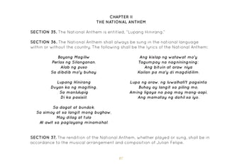 87
SECTION 35. The National Anthem is entitled, “Lupang Hinirang.”
SECTION 36. The National Anthem shall always be sung in the national language
within or without the country. The following shall be the lyrics of the National Anthem:
CHAPTER II
THE NATIONAL ANTHEM
Bayang Magiliw
Perlas ng Silanganan,
Alab ng puso
Sa dibdib mo’y buhay.
Lupang Hinirang
Duyan ka ng magiting,
Sa manlulupig
Di ka pasisiil.
Sa dagat at bundok,
Sa simoy at sa langit mong bughaw,
May dilag at tula
At aw
it sa paglayang minamahal.
Ang kislap ng watawat mo’y
Tagumpay na nagniningning;
Ang bituin at araw niya
Kailan pa ma’y di magdidilim.
Lupa ng araw, ng luwalhati’t pagsinta
Buhay ay langit sa piling mo,
Aming ligaya na pag may mang-aapi,
Ang mamatay ng dahil sa iyo.
SECTION 37. The rendition of the National Anthem, whether played or sung, shall be in
accordance to the musical arrangement and composition of Julian Felipe.
 