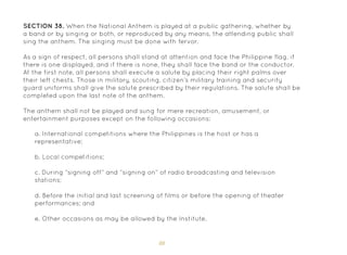 88
SECTION 38. When the National Anthem is played at a public gathering, whether by
a band or by singing or both, or reproduced by any means, the attending public shall
sing the anthem. The singing must be done with fervor.
As a sign of respect, all persons shall stand at attention and face the Philippine flag, if
there is one displayed, and if there is none, they shall face the band or the conductor.
At the first note, all persons shall execute a salute by placing their right palms over
their left chests. Those in military, scouting, citizen’s military training and security
guard uniforms shall give the salute prescribed by their regulations. The salute shall be
completed upon the last note of the anthem.
The anthem shall not be played and sung for mere recreation, amusement, or
entertainment purposes except on the following occasions:
a. International competitions where the Philippines is the host or has a
representative;
b. Local competitions;
c. During “signing off” and “signing on” of radio broadcasting and television
stations;
d. Before the initial and last screening of films or before the opening of theater
performances; and
e. Other occasions as may be allowed by the Institute.
 