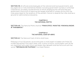 89
SECTION 39. All officials and employees of the national and local governments, and
any agencies or instrumentalities thereof, including government-owned or controlled
corporations, privately-owned entities of offices displaying the national flag and
government institutions of learning are hereby directed to comply strictly with the
rules prescribed for the rendition of the anthem. Failure to observe the rules shall be a
ground for administrative discipline.
CHAPTER III
THE NATIONAL MOTTO
CHAPTER IV
THE NATIONAL COAT-OF-ARMS
SECTION 40. The National Motto shall be “MAKA-DIYOS, MAKA-TAO, MAKAKALIKASAN,
AT MAKABANSA.”
SECTION 41. The National Coat-of-Arms shall have:
Paleways of two (2) pieces, azure and gules; a chief argent studded with three (3)
mullets equidistant from each other; and, in point of honor, ovoid argent over all the
sun rayonnant with eight minor and lesser rays. Beneath shall be the scroll with the
words “REPUBLIKA NG PILIPINAS,” inscribed thereon.
 