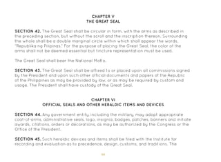 90
SECTION 42. The Great Seal shall be circular in form, with the arms as described in
the preceding section, but without the scroll and the inscription thereon. Surrounding
the whole shall be a double marginal circle within which shall appear the words,
“Republika ng Pilipinas.” For the purpose of placing the Great Seal, the color of the
arms shall not be deemed essential but tincture representation must be used.
The Great Seal shall bear the National Motto.
SECTION 43. The Great Seal shall be affixed to or placed upon all commissions signed
by the President and upon such other official documents and papers of the Republic
of the Philippines as may be provided by law, or as may be required by custom and
usage. The President shall have custody of the Great Seal.
CHAPTER V
THE GREAT SEAL
CHAPTER VI
OFFICIAL SEALS AND OTHER HERALDIC ITEMS AND DEVICES
SECTION 44. Any government entity, including the military, may adopt appropriate
coat-of-arms, administrative seals, logo, insignia, badges, patches, banners and initiate
awards, citations, orders or decorations, as may be authorized by the Congress or the
Office of the President.
SECTION 45. Such heraldic devices and items shall be filed with the Institute for
recording and evaluation as to precedence, design, customs, and traditions. The
 