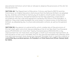 92
educational institution which fails or refuses to observe the provisions of this Act for
the second time.
SECTION 49. The Department of Education, Culture, and Sports (DECS) and the
Commission on Higher Education shall ensure that the National Anthem, as adopted
by law, shall be committed to memory by all students of both public and private
educational institutions, and performed during the flag ceremony conducted in
accordance with the rules and regulations issued by the Office of the President. In
addition, they shall make available the vocal, piano, or band scores of the National
Anthem, as adopted by law, to all private and public schools, as well as the general
public.
SECTION 50. Any person or judicial entity which violates any of the provisions of
this Act shall, upon conviction, be punished by a fine of not less than Five thousand
pesos (P5,000.00) not more than Twenty thousand pesos (P20,000.00), or by
imprisonment for not more than one (1) year, or both such fine and imprisonment, at
the discretion of the court: Provided, that for any second and additional offenses, both
fine and imprisonment shall always be imposed: Provided, that in case the violation is
committed by a juridical person, its President or Chief Executive Officer thereof shall
be liable.
 