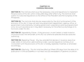 93
CHAPTER VIII
COMMON PROVISION
SECTION 51. The Institute shall issue the necessary rules and regulations to implement
the provisions of this Act within ninety (90) days after effectivity. The Institute shall
submit its rules and regulations to the Office of the President and the Congress of the
Philippines.
SECTION 52. The Institute shall also be responsible for the strict enforcement of the
provision of this Act. It may call upon any government department, agency, office, or
government instrumentality, including government corporations and local government
units, for such assistance as it may deem necessary for the effective discharge of its
functions under this Act.
SECTION 53. Separability Clause - If any provision, or part hereof, is held invalid or
unconstitutional, the remainder of this Act not otherwise affected shall be valid and
subsisting.
SECTION 54. Repealing Clause - Any law, presidential decree or issuance, executive
order, letter of instruction, administrative order, rule and regulation contrary to or
inconsistent with the provisions of this Act is hereby repealed, modified, or amended
accordingly.
SECTION 55. Effectivity - This Act shall be effective fifteen (15) days from the date of its
publication in Official Gazette or in at least two (2) newspapers of general circulation.
 