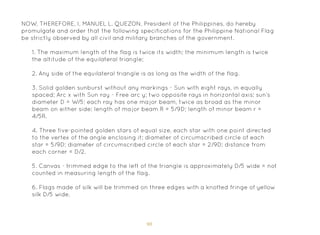 98
1. The maximum length of the flag is twice its width; the minimum length is twice
the altitude of the equilateral triangle;
2. Any side of the equilateral triangle is as long as the width of the flag.
3. Solid golden sunburst without any markings - Sun with eight rays, in equally
spaced; Arc x with Sun ray - Free arc y; two opposite rays in horizontal axis; sun’s
diameter D = W/5; each ray has one major beam, twice as broad as the minor
beam on either side; length of major beam R = 5/9D; length of minor beam r =
4/5R.
4. Three five-pointed golden stars of equal size, each star with one point directed
to the vertex of the angle enclosing it; diameter of circumscribed circle of each
star = 5/9D; diameter of circumscribed circle of each star = 2/9D; distance from
each corner = D/2.
5. Canvas - trimmed edge to the left of the triangle is approximately D/5 wide = not
counted in measuring length of the flag.
6. Flags made of silk will be trimmed on three edges with a knotted fringe of yellow
silk D/5 wide.
NOW, THEREFORE, I, MANUEL L. QUEZON, President of the Philippines, do hereby
promulgate and order that the following specifications for the Philippine National Flag
be strictly observed by all civil and military branches of the government.
 