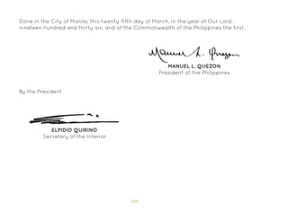 100
MANUEL L. QUEZON
President of the Philippines
ELPIDIO QUIRINO
Secretary of the Interior
By the President
Done in the City of Manila, this twenty-fifth day of March, in the year of Our Lord,
nineteen hundred and thirty-six, and of the Commonwealth of the Philippines the first.
 