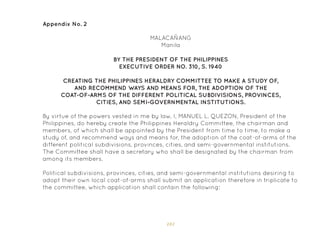 101
Appendix No. 2
MALACAÑANG
Manila
By virtue of the powers vested in me by law, I, MANUEL L. QUEZON, President of the
Philippines, do hereby create the Philippines Heraldry Committee, the chairman and
members, of which shall be appointed by the President from time to time, to make a
study of, and recommend ways and means for, the adoption of the coat-of-arms of the
different political subdivisions, provinces, cities, and semi-governmental institutions.
The Committee shall have a secretary who shall be designated by the chairman from
among its members.
Political subdivisions, provinces, cities, and semi-governmental institutions desiring to
adopt their own local coat-of-arms shall submit an application therefore in triplicate to
the committee, which application shall contain the following:
BY THE PRESIDENT OF THE PHILIPPINES
EXECUTIVE ORDER NO. 310, S. 1940
CREATING THE PHILIPPINES HERALDRY COMMITTEE TO MAKE A STUDY OF,
AND RECOMMEND WAYS AND MEANS FOR, THE ADOPTION OF THE
COAT-OF-ARMS OF THE DIFFERENT POLITICAL SUBDIVISIONS, PROVINCES,
CITIES, AND SEMI-GOVERNMENTAL INSTITUTIONS.
 