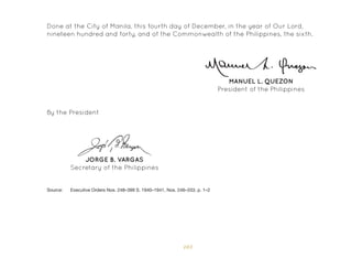 103
JORGE B. VARGAS
Secretary of the Philippines
By the President
Source: 	 Executive Orders Nos. 248–399 S. 1940–1941, Nos. 246–333, p. 1–2
MANUEL L. QUEZON
President of the Philippines
Done at the City of Manila, this fourth day of December, in the year of Our Lord,
nineteen hundred and forty, and of the Commonwealth of the Philippines, the sixth.
 